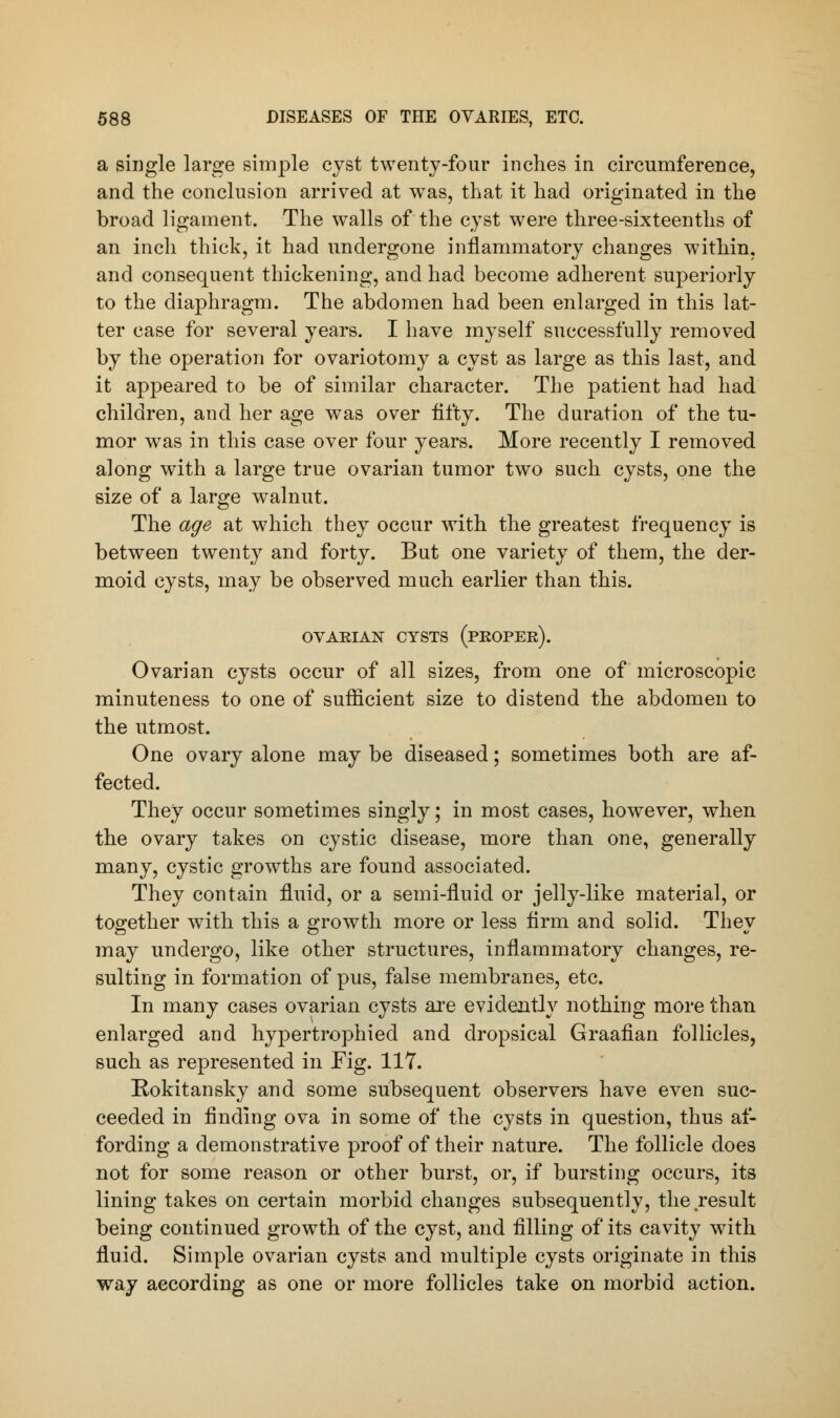 a single large simple cyst twenty-four inches in circumference, and the conclusion arrived at was, that it had originated in the broad ligament. The walls of the cyst were three-sixteenths of an inch thick, it had undergone inflammatory changes within, and consequent thickening, and had become adherent superiorly to the diaphragm. The abdomen had been enlarged in this lat- ter case for several years. I have myself successfully removed by the operation for ovariotomy a cyst as large as this last, and it appeared to be of similar character. The patient had had children, and her age was over fifty. The duration of the tu- mor was in this case over four years. More recently I removed along with a large true ovarian tumor two such cysts, one the size of a large walnut. The age at which they occur with the greatest frequency is between twenty and forty. But one variety of them, the der- moid cysts, may be observed much earlier than this. OVAEIAN CYSTS (PEOPEE). Ovarian cysts occur of all sizes, from one of microscopic minuteness to one of sufficient size to distend the abdomen to the utmost. One ovary alone may be diseased; sometimes both are af- fected. They occur sometimes singly; in most cases, however, when the ovary takes on cystic disease, more than one, generally many, cystic growths are found associated. They contain fluid, or a semi-fluid or jelly-like material, or together with this a growth more or less firm and solid. They may undergo, like other structures, inflammatory changes, re- sulting in formation of pus, false membranes, etc. In many cases ovarian cysts are evidently nothing more than enlarged and hypertrophied and dropsical Graafian follicles, such as represented in Fig. 117. Rokitansky and some subsequent observers have even suc- ceeded in finding ova in some of the cysts in question, thus af- fording a demonstrative proof of their nature. The follicle does not for some reason or other burst, or, if bursting occurs, its lining takes on certain morbid changes subsequently, the result being continued growth of the cyst, and filling of its cavity with fluid. Simple ovarian cysts and multiple cysts originate in this way according as one or more follicles take on morbid action.