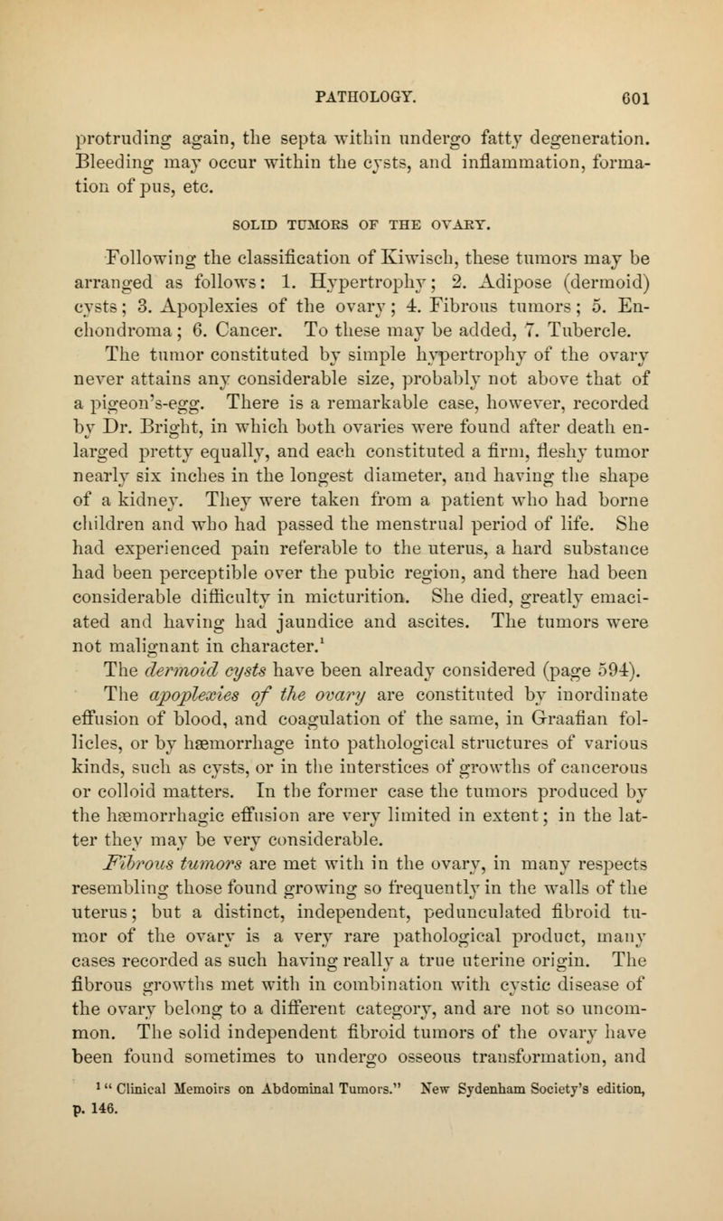 protruding again, the septa within undergo fatty degeneration. Bleeding may occur within the cysts, and inflammation, forma- tion of pus, etc. SOLID TUMORS OF THE OVARY. Following the classification of Kiwisch, these tumors may be arranged as follows: 1. Hypertrophy; 2. Adipose (dermoid) cysts; 3. Apoplexies of the ovary; 4. Fibrous tumors; 5. En- chondroma ; 6. Cancer. To these may be added, 7. Tubercle. The tumor constituted by simple hypertrophy of the ovary never attains any considerable size, probably not above that of a pigeon's-egg. There is a remarkable case, however, recorded by Dr. Bright, in which both ovaries were found after death en- larged pretty equally, and each constituted a firm, fleshy tumor nearly six inches in the longest diameter, and having the shape of a kidney. They were taken from a patient who had borne children and who had passed the menstrual period of life. She had experienced pain referable to the uterus, a hard substance had been perceptible over the pubic region, and there had been considerable difficulty in micturition. She died, greatly emaci- ated and having had jaundice and ascites. The tumors were not malignant in character.1 The dermoid cysts have been already considered (page 594). The apoplexies of the ovary are constituted by inordinate effusion of blood, and coagulation of the same, in Graafian fol- licles, or by haemorrhage into pathological structures of various kinds, such as cysts, or in the interstices of growths of cancerous or colloid matters. In the former case the tumors produced by the hemorrhagic effusion are very limited in extent; in the lat- ter they may be very considerable. Fibrous tumors are met with in the ovary, in many respects resembling those found growing so frequently in the walls of the uterus; but a distinct, independent, pedunculated fibroid tu- mor of the ovary is a very rare pathological product, many cases recorded as such having really a true uterine origin. The fibrous growths met with in combination with cystic disease of the ovary belong to a different category, and are not so uncom- mon. The solid independent fibroid tumors of the ovary have been found sometimes to undergo osseous transformation, and 1 Clinical Memoirs on Abdominal Tumors. New Sydenham Society's edition, p. 146.