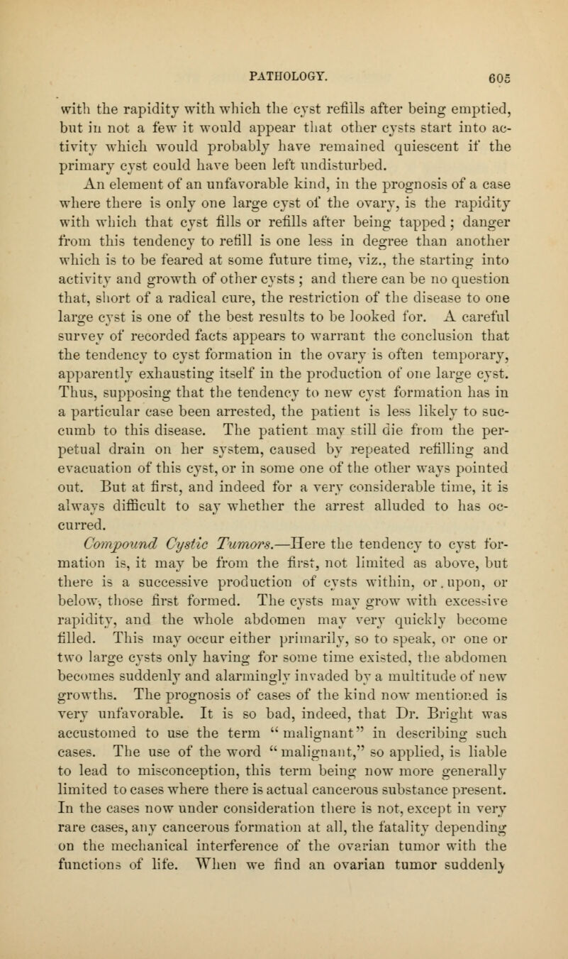 with the rapidity with which the cyst refills after being emptied, but in not a few it would appear that other cysts start into ac- tivity which would probably have remained quiescent if the primary cyst could have been left undisturbed. An element of an unfavorable kind, in the prognosis of a case where there is only one large cyst of the ovary, is the rapidity with which that cyst fills or refills after being tapped ; danger from this tendency to refill is one less in degree than another which is to be feared at some future time, viz., the starting into activity and growth of other cysts ; and there can be no question that, short of a radical cure, the restriction of the disease to one large cyst is one of the best results to be looked for. A careful survey of recorded facts appears to warrant the conclusion that the tendency to cyst formation in the ovary is often temporary, apparently exhausting itself in the production of one large cyst. Thus, supposing that the tendency to new cyst formation has in a particular case been arrested, the patient is less likely to suc- cumb to this disease. The patient may still die from the per- petual drain on her system, caused by repeated refilling and evacuation of this cyst, or in some one of the other ways pointed out. But at first, and indeed for a very considerable time, it is always difficult to say whether the arrest alluded to has oc- curred. Compound Cystic Tumors.—Here the tendency to cyst for- mation is, it may be from the first, not limited as above, but there is a successive production of cysts within, or. upon, or below, those first formed. The cysts may grow with excessive rapidity, and the whole abdomen may very quickly become filled. This may occur either primarily, so to speak, or one or two large cysts only having for some time existed, the abdomen becomes suddenly and alarmingly invaded by a multitude of new growths. The prognosis of cases of the kind now mentioned is very unfavorable. It is so bad, indeed, that Dr. Bright was accustomed to use the term ''malignant in describing such cases. The use of the word malignant, so applied, is liable to lead to misconception, this term being now more generally limited to cases where there is actual cancerous substance present. In the cases now under consideration there is not, except in very rare cases, any cancerous formation at all, the fatality depending on the mechanical interference of the ovarian tumor with the functions of life. When we find an ovarian tumor suddenly