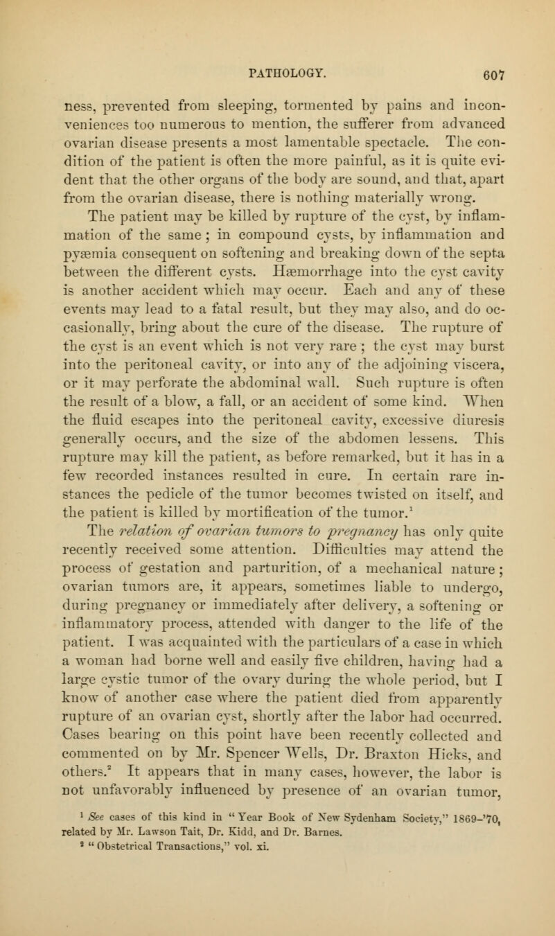 ness, prevented from sleeping, tormented by pains and incon- veniences too numerous to mention, the sufferer from advanced ovarian disease presents a most lamentable spectacle. The con- dition of the patient is often the more painful, as it is quite evi- dent that the other organs of the body are sound, and that, apart from the ovarian disease, there is nothing materially wrong. The patient may be killed by rupture of the cyst, by inflam- mation of the same ; in compound cysts, by inflammation and pyaemia consequent on softening and breaking down of the septa between the different cysts. Haemorrhage into the cyst cavity is another accident which may occur. Each and any of these events may lead to a fatal result, but they may also, and do oc- casionally, bring about the cure of the disease. The rupture of the cyst is an event which is not very rare ; the cyst may burst into the peritoneal cavity, or into any of the adjoining viscera, or it may perforate the abdominal wall. Such rupture is often the result of a blow, a fall, or an accident of some kind. When the fluid escapes into the peritoneal cavity, excessive diuresis generally occurs, and the size of the abdomen lessens. This rupture may kill the patient, as before remarked, but it has in a few recorded instances resulted in cure. In certain rare in- stances the pedicle of the tumor becomes twisted on itself, and the patient is killed by mortification of the tumor.1 The relation of ovarian tumors to pregnancy has only quite recently received some attention. Difficulties may attend the process of gestation and parturition, of a mechanical nature ; ovarian tumors are, it appears, sometimes liable to undergo, during pregnancy or immediately after delivery, a softening or inflammatory process, attended with danger to the life of the patient. I was acquainted with the particulars of a case in which a woman had borne well and easily five children, having had a large cystic tumor of the ovary during the whole period, but I know of another case where the patient died from apparently rupture of an ovarian cyst, shortly after the labor had occurred. Cases bearing on this point have been recently collected and commented on by Mr. Spencer ^Vells, Dr. Braxton Hick^. and others.2 It appears that in many cases, however, the labor is not unfavorably influenced by presence of an ovarian tumor, 1 See cases of this kind in  Tear Book of Xew Sydenham Society,' 1869-70, related by Mr. Larson Tait, Dr. Kidd, and Dr. Barnes. 2  Obstetrical Transactions/' vol. xi.