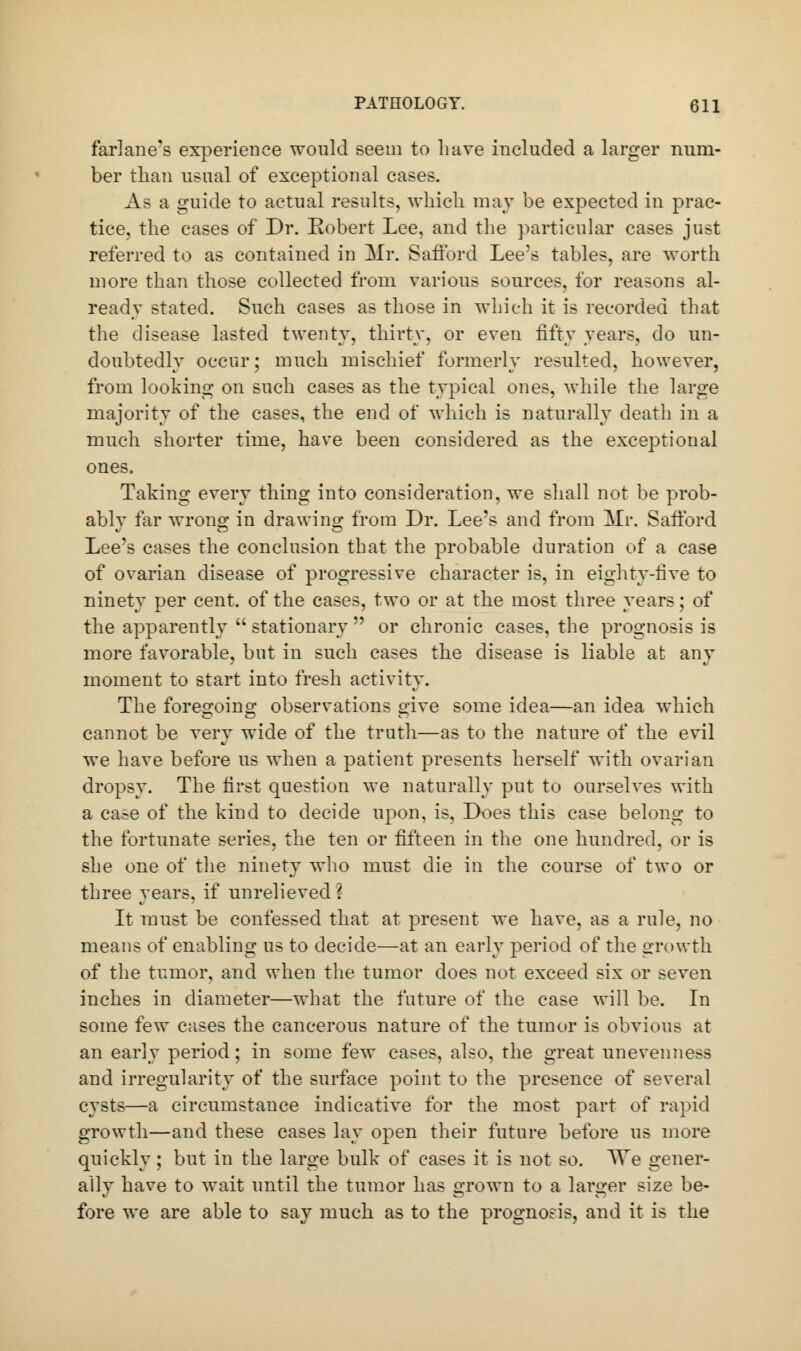 farlane's experience would seem to have included a larger num- ber than usual of exceptional cases. As a guide to actual results, which may be expected in prac- tice, the cases of Dr. Robert Lee, and the particular cases just referred to as contained in Mr. Safford Lee's tables, are worth more than those collected from various sources, for reasons al- ready stated. Such cases as those in which it is recorded that the disease lasted twenty, thirty, or even fifty years, do un- doubtedly occur; much mischief formerly resulted, however, from looking on such cases as the typical ones, while the large majority of the cases, the end of which is naturally death in a much shorter time, have been considered as the exceptional ones. Taking every thing into consideration, we shall not be prob- ably far wrong in drawing from Dr. Lee's and from Mr. Safford Lee's cases the conclusion that the probable duration of a case of ovarian disease of progressive character is, in eighty-five to ninety per cent, of the cases, two or at the most three years; of the apparently  stationary  or chronic cases, the prognosis is more favorable, but in such cases the disease is liable at any moment to start into fresh activity. The foreo'oino; observations °;ive some idea—an idea which cannot be very wide of the truth—as to the nature of the evil we have before us when a patient presents herself with ovarian dropsy. The first question we naturally put to ourselves with a case of the kind to decide upon, is. Does this case belong to the fortunate series, the ten or fifteen in the one hundred, or is she one of the ninety who must die in the course of two or three years, if unrelieved I It must be confessed that at present we have, as a rule, no means of enabling us to decide—at an early period of the growth of the tumor, and when the tumor does not exceed six or seven inches in diameter—what the future of the case will be. In some few cases the cancerous nature of the tumor is obvious at an early period; in some few cases, also, the great unevenness and irregularity of the surface point to the presence of several cysts—a circumstance indicative for the most part of rapid growth—and these cases lay open their future before us more quickly; but in the large bulk of cases it is not so. AVe gener- ally have to wait until the tumor has grown to a larger size be- fore we are able to say much as to the prognosis, and it is the