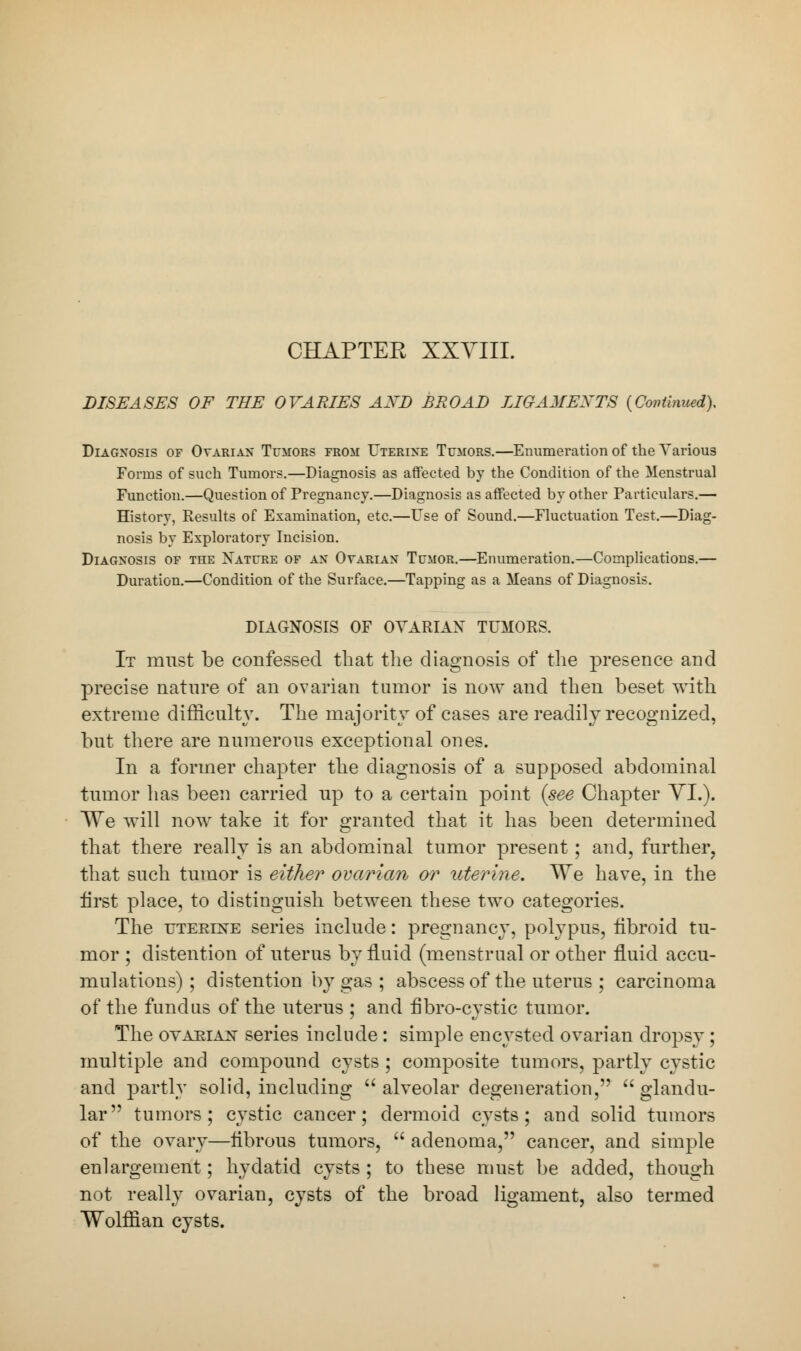 CHAPTEK XXVIII. DISEASES OF THE OVARIES AXD BROAD LIGAMENTS (Continued), Diagnosis of Ovarian Tumors from Uterine Tumors.—Enumeration of the Various Forms of such Tumors.—Diagnosis as affected by the Condition of the Menstrual Function.—Question of Pregnancy.—Diagnosis as affected by other Particulars.— History, Results of Examination, etc.—Use of Sound.—Fluctuation Test.—Diag- nosis by Exploratory Incision. Diagnosis of the Nature of an Oyarian Tumor.—Enumeration.—Complications.— Duration.—Condition of the Surface.—Tapping as a Means of Diagnosis. DIAGNOSIS OF OVARIAN TUMORS. It must be confessed that the diagnosis of the presence and precise nature of an ovarian tumor is now and then beset with extreme difficulty. The majority of cases are readily recognized, but there are numerous exceptional ones. In a former chapter the diagnosis of a supposed abdominal tumor lias been carried up to a certain point {see Chapter VI.). We will now take it for granted that it has been determined that there really is an abdominal tumor present; and, further, that such tumor is either ovarian or uterine. We have, in the first place, to distinguish between these two categories. The uterine series include: pregnancy, polypus, iibroid tu- mor ; distention of uterus by fluid (menstrual or other fluid accu- mulations) ; distention by gas ; abscess of the uterus ; carcinoma of the fundus of the uterus ; and fibro-cystic tumor. The ovarian series include: simple encysted ovarian dropsy ; multiple and compound cysts ; composite tumors, partly cystic and partly solid, including  alveolar degeneration, glandu- lar tumors; cystic cancer; dermoid cysts; and solid tumors of the ovary—iibrous tumors,  adenoma, cancer, and simple enlargement; hydatid cysts; to these must be added, though not really ovarian, cysts of the broad ligament, also termed Wolffian cysts.