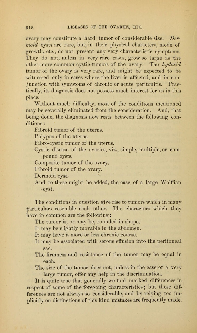 ovary may constitute a hard tumor of considerable size. Der- moid cysts are rare, but, in their physical characters, mode of growth, etc., do not present any very characteristic symptoms. They do not, unless in very rare cases, grow so large as the other more common cystic tumors of the ovary. The hydatid tumor of the ovary is very rare, and might be expected to be witnessed only in cases where the liver is affected, and in con- junction with symptoms of chronic or acute peritonitis. Prac- tically, its diagnosis does not possess much interest for us in this place. Without much difficulty, most of the conditions mentioned may be severally eliminated from the consideration. And, that being done, the diagnosis now rests between the following con- ditions : Fibroid tumor of the uterus. Polypus of the Uterus. Fibro-cystic tumor of the uterus. Cystic disease of the ovaries, viz., simple, multiple, or com- pound cysts. Composite tumor of the ovary. Fibroid tumor of the ovary. Dermoid cyst. And to these might be added, the case of a large Wolffian cyst. The conditions in question give rise to tumors which in many particulars resemble each other. The characters which they have in common are the following: The tumor is, or may be, rounded in shape. It may be slightly movable in the abdomen. It may have a more or less chronic course. It may be associated with serous effusion into the peritoneal sac. The firmness and resistance of the tumor may be equal in each. The size of the tumor does not, unless in the case of a very large tumor, offer any help in the discrimination. It is quite true that generally we find marked differences in respect of some of the foregoing characteristics; but these dif- ferences are not always so considerable, and by relying too im- plicitly on distinctions of this kind mistakes are frequently made.