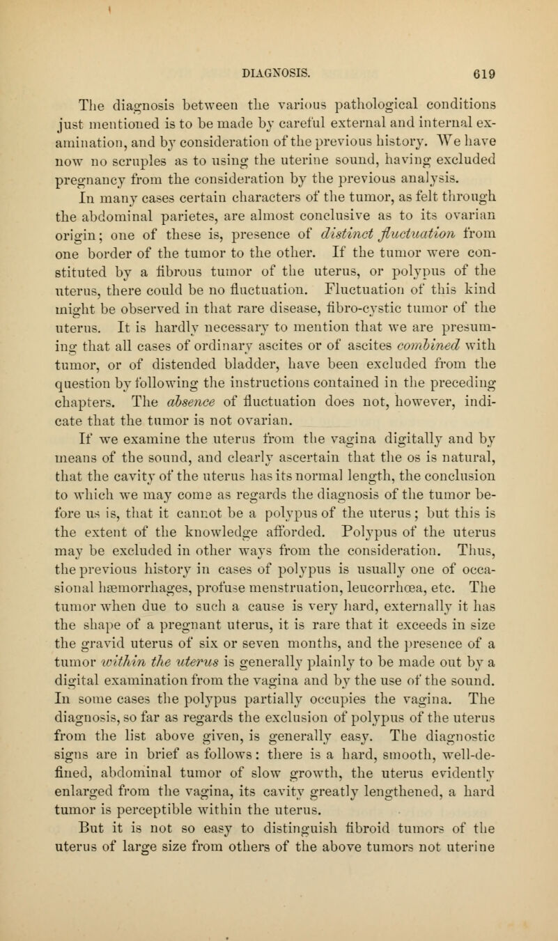 The diagnosis between the various pathological conditions just mentioned is to be made by careful external and internal ex- amination, and by consideration of the previous history. We have now no scruples as to using the uterine sound, having excluded pregnancy from the consideration by the previous analysis. In many cases certain characters of the tumor, as felt through the abdominal parietes, are almost conclusive as to its ovarian origin; one of these is, presence of distinct fluctuation from one border of the tumor to the other. If the tumor were con- stituted by a librous tumor of the uterus, or polypus of the uterus, there could be no fluctuation. Fluctuation of this kind mio'ht be observed in that rare disease, fibro-cvstic tumor of the uterus. It is hardly necessary to mention that we are presum- ing that all cases of ordinary ascites or of ascites combined with tumor, or of distended bladder, have been excluded from the question by following the instructions contained in the preceding chapters. The absence of fluctuation does not, however, indi- cate that the tumor is not ovarian. If we examine the uterus from the vagina digitally and by means of the sound, and clearly ascertain that the os is natural, that the cavity of the uterus has its normal length, the conclusion to which we may come as regards the diagnosis of the tumor be- fore us is, that it cannot be a polypus of the uterus; but this is the extent of the knowledge afforded. Polypus of the uterus may be excluded in other ways from the consideration. Thus, the previous history in cases of polypus is usually one of occa- sional haemorrhages, profuse menstruation, leucorrhcea, etc. The tumor when due to such a cause is very hard, externally it has the shape of a pregnant uterus, it is rare that it exceeds in size the gravid uterus of six or seven months, and the presence of a tumor within the uterus is generally plainly to be made out by a digital examination from the vagina and by the use of the sound. In some cases the polypus partially occupies the vagina. The diagnosis, so far as regards the exclusion of polypus of the uterus from the list above given, is generally easy. The diagnostic signs are in brief as follows: there is a hard, smooth, well-de- fined, abdominal tumor of slow growth, the uterus evidently enlarged from the vagina, its cavity greatly lengthened, a hard tumor is perceptible within the uterus. But it is not so easy to distinguish fibroid tumors of the uterus of large size from others of the above tumors not uterine