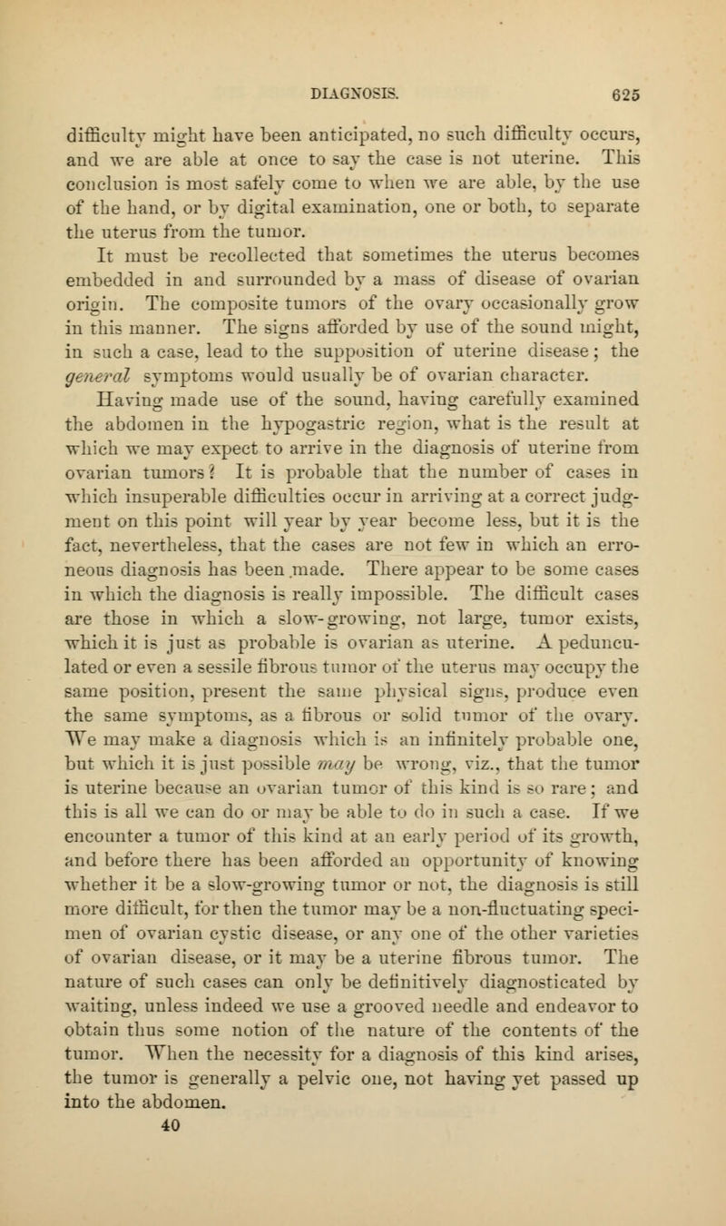 difficulty might have been anticipated, no such difficulty occurs, and we are able at once to say the case is not uterine. This conclusion is most safely come to when we are able, by the use of the hand, or by digital examination, one or both, to separate the uterus from the tumor. It must be recollected that sometimes the uterus becomes embedded in and surrounded by a mass of disease of ovarian origin. The composite tumors of the ovary occasionally grow in this manner. The signs afforded by use of the sound might, in such a case, lead to the supposition of uterine disease; the general symptoms would usually be of ovarian character. Having made use of the sound, having carefully examined the abdomen in the hypogastric region, what is the result at which we may expect to arrive in the diagnosis of uterine from ovarian tumors \ It is probable that the number of cases in which insuperable difficulties occur in arriving at a correct judg- ment on this point will year by year become less, but it is the fact, nevertheless, that the cases are not few in which an erro- neous diagnosis has been made. There appear to be some cases in which the diagnosis is really impossible. The difficult cases are those in which a slow-growing, not large, tumor exists, which it is just as probable is ovarian as uterine. A peduncu- lated or even a sessile fibrous tumor of the uterus may occupy the same position, present the same physical signs, produce even the same symptoms, as a fibrous or solid tumor of the ovary. TTe may make a diagnosis which is an infinitely probable one, but which it is just possible may be wrong, viz.. that the tumor is uterine because an ovarian tumor of this kind is so rare; and this is all we can do or may be able to do in such a case. If we encounter a tumor of this kind at an early period of its growth, and before there has been afforded an opportunity of knowing whether it be a slow-growing tumor or not. the diagnosis is still more difficult, for then the tumor may be a non-fluctuating speci- men of ovarian cystic disease, or any one of the other varieties of ovarian disease, or it may be a uterine fibrous tumor. The nature of such cases can only be definitively diagnosticated by waiting, unless indeed we use a grooved needle and endeavor to obtain thus some notion of the nature of the contents of the tumor. When the necessity for a diagnosis of this kind arises, the tumor is generally a pelvic one, not having yet passed up into the abdomen. 40