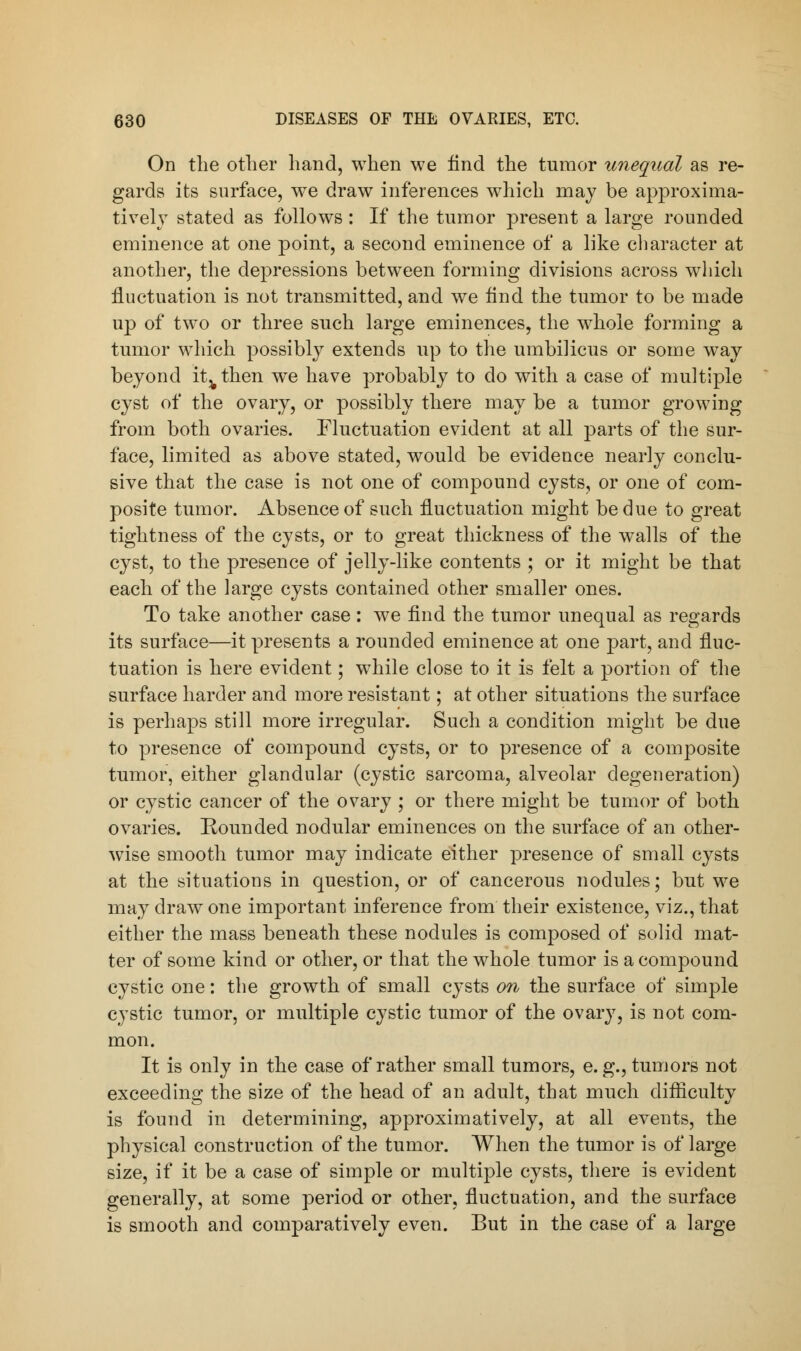 On the other hand, when we find the tumor unequal as re- gards its surface, we draw inferences which may be approxima- tive! v stated as follows : If the tumor present a large rounded eminence at one point, a second eminence of a like character at another, the depressions between forming divisions across which fluctuation is not transmitted, and we find the tumor to be made up of two or three such large eminences, the whole forming a tumor which possibly extends up to the umbilicus or some way beyond it^then we have probably to do with a case of multiple cyst of the ovary, or possibly there may be a tumor growing from both ovaries. Fluctuation evident at all parts of the sur- face, limited as above stated, would be evidence nearly conclu- sive that the case is not one of compound cysts, or one of com- posite tumor. Absence of such fluctuation might be due to great tightness of the cysts, or to great thickness of the walls of the cyst, to the presence of jelly-like contents ; or it might be that each of the large cysts contained other smaller ones. To take another case: we find the tumor unequal as regards its surface—it presents a rounded eminence at one part, and fluc- tuation is here evident; while close to it is felt a portion of the surface harder and more resistant; at other situations the surface is perhaps still more irregular. Such a condition might be due to presence of compound cysts, or to presence of a composite tumor, either glandular (cystic sarcoma, alveolar degeneration) or cystic cancer of the ovary ; or there might be tumor of both ovaries. Rounded nodular eminences on the surface of an other- wise smooth tumor may indicate either presence of small cysts at the situations in question, or of cancerous nodules; but we may draw one important inference from their existence, viz., that either the mass beneath these nodules is composed of solid mat- ter of some kind or other, or that the whole tumor is a compound cystic one: the growth of small cysts on the surface of simple cystic tumor, or multiple cystic tumor of the ovary, is not com- mon. It is only in the case of rather small tumors, e.g., tumors not exceeding the size of the head of an adult, that much difficulty is found in determining, approximatively, at all events, the physical construction of the tumor. When the tumor is of large size, if it be a case of simple or multiple cysts, there is evident generally, at some period or other, fluctuation, and the surface is smooth and comparatively even. But in the case of a large