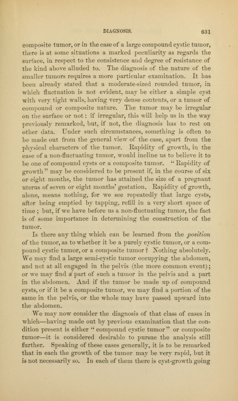 composite tumor, or in the case of a large compound cystic tumor, there is at some situations a marked peculiarity as regards the surface, in respect to the consistence and degree of resistance of the kind above alluded to. The diagnosis of the nature of the smaller tumors requires a more particular examination. It has been already stated that a moderate-sized rounded tumor, in which fluctuation is not evident, may be either a simple cyst with very tight walls, having very dense contents, or a tumor of compound or composite nature. The tumor may be irregular on the surface or not : if irregular, this will help us in the way previously remarked, but. if not. the diagnosis has to rest on other data. Under such circumstances, something is often to be made out from the general view of the case, apart from the phvsical characters of the tumor. Rapidity of growth, in the case of a non-fluctuating tumor, would incline us to believe it to be one of compound cysts or a composite tumor. Rapidity of growth may be considered to be present if. in the course of six or eight months, the tumor has attained the size of a pregnant uterus of seven or eight months' gestation. Rapidity of growth, alone, means nothing, for we see repeatedly that large cysts, after being emptied by tapping, re till in a very short space of time : but, if we have before us a non-fluctuating tumor, the fact is of some importance in determining the construction of the tumor. Is there any thing which can be learned from the position of the tumor, as to whether it be a purely cystic tumor, or a com- pound cystic tumor, or a composite tumor 2 Nothing absolutely. We may And a large semi-cystic tumor occupying the abdomen, and not at all engaged in the pelvis (the more common event); or we may find a part of such a tumor in the pelvis and a part in the abdomen. And if the tumor be made up of compound cysts, or if it be a composite tumor, we may find a portion of the same in the pelvis, or the whole may have passed upward into the abdomen. TTe may now consider the diagnosis of that class of cases in which—having made out by previous examination that the con- dition present is either  compound cystic tumor'' or composite tumor—it is considered desirable to pursue the analysis still further. Speaking of these cases generally, it is to be remarked that in each the growth of the tumor may be very rapid, but it is not necessarily so. In each of them there is cyst-growth going