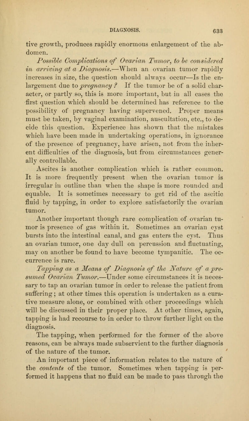 tive growth, produces rapidly enormous enlargement of the ab- domen. Possible Complications of Ovarian Tumor, to be considered in arriving at a Diagnosis.—When an ovarian tumor rapidly increases in size, the question should always occur—Is the en- largement due to pregnancy f If the tumor be of a solid char- acter, or partly so, this is more important, but in all cases the first question which should be determined has reference to the possibility of pregnancy having supervened. Proper means must be taken, by vaginal examination, auscultation, etc., to de- cide this question. Experience has shown that the mistakes which have been made in undertaking operations, in ignorance of the presence of pregnancy, have arisen, not from the inher- ent difficulties of the diagnosis, but from circumstances gener- ally controllable. Ascites is another complication which is rather common. It is more frequently present when the ovarian tumor is irregular in outline than when the shape is more rounded and equable. It is sometimes necessary to get rid of the ascitic fluid by tapping, in order to explore satisfactorily the ovarian tumor. Another important though rare complication of ovarian tu- mor is presence of gas within it. Sometimes an ovarian cyst bursts into the intestinal canal, and gas enters the cyst. Thus an ovarian tumor, one day dull on percussion and fluctuating, may on another be found to have become tympanitic. The oc- currence is rare. Tapping as a Means of Diagnosis of the Nature of a pre- sumed Ovarian Tumor.—Under some circumstances it is neces- sary to tap an ovarian tumor in order to release the patient from suffering; at other times this operation is undertaken as a cura- tive measure alone, or combined with other proceedings which will be discussed in their proper place. At other times, again, tapping is had recourse to in order to throw further light on the diagnosis. The tapping, when performed for the former of the above reasons, can be always made subservient to the further diagnosis of the nature of the tumor. An important piece of information relates to the nature of the contents of the tumor. Sometimes when tapping is per- formed it happens that no fluid can be made to pass through the