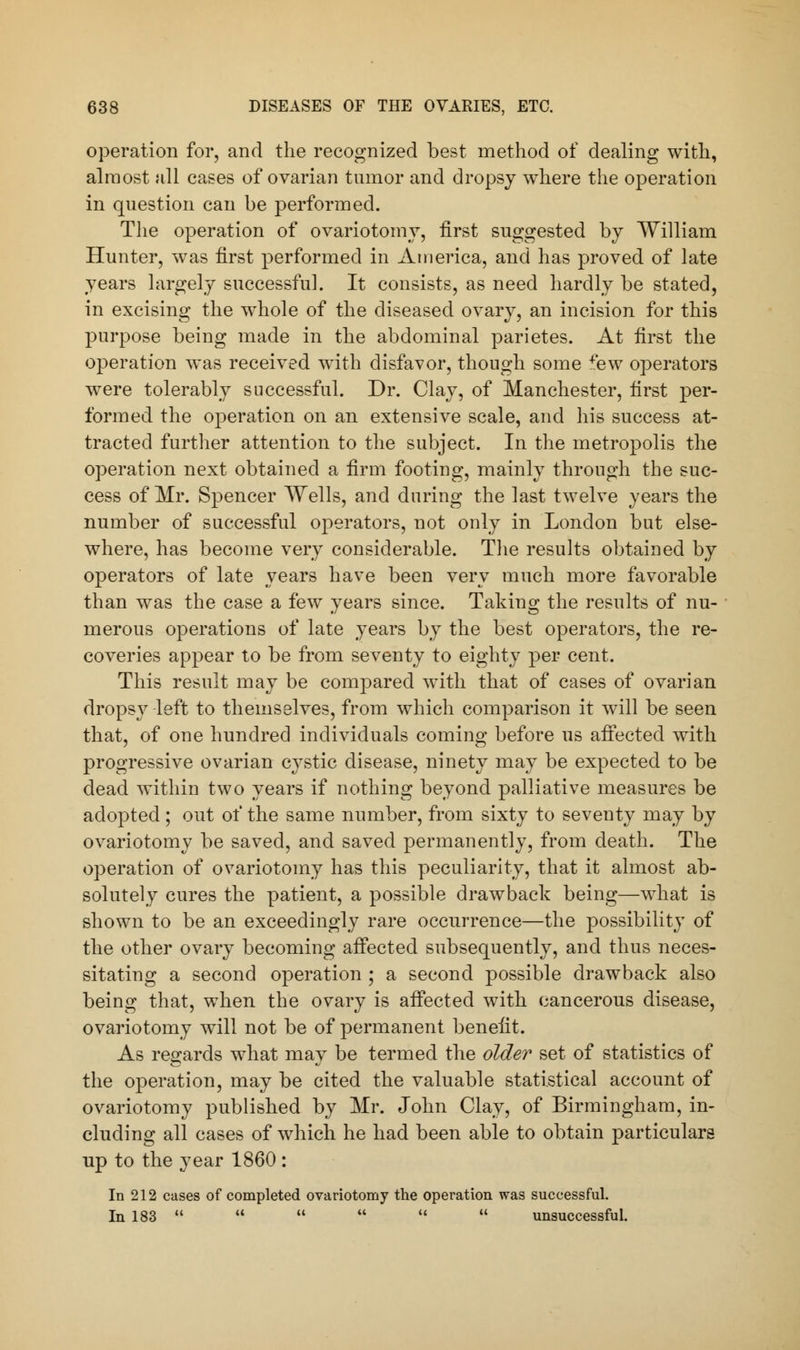 operation for, and the recognized best method of dealing with, almost all cases of ovarian tumor and dropsy where the operation in question can be performed. The operation of ovariotomy, first suggested by William Hunter, was first performed in America, and has proved of late years largely successful. It consists, as need hardly be stated, in excising the whole of the diseased ovary, an incision for this purpose being made in the abdominal parietes. At first the operation was received with disfavor, though some few operators were tolerably successful. Dr. Clay, of Manchester, first per- formed the operation on an extensive scale, and his success at- tracted further attention to the subject. In the metropolis the operation next obtained a firm footing, mainly through the suc- cess of Mr. Spencer Wells, and during the last twelve years the number of successful operators, not only in London but else- where, has become very considerable. The results obtained by operators of late years have been very much more favorable than was the case a few years since. Taking the results of nu- merous operations of late years by the best operators, the re- coveries appear to be from seventy to eighty per cent. This result may be compared with that of cases of ovarian dropsy left to themselves, from which comparison it will be seen that, of one hundred individuals coming before us affected with progressive ovarian cystic disease, ninety may be expected to be dead within two years if nothing beyond palliative measures be adopted; out of the same number, from sixty to seventy may by ovariotomy be saved, and saved permanently, from death. The operation of ovariotomy has this peculiarity, that it almost ab- solutely cures the patient, a possible drawback being—what is shown to be an exceedingly rare occurrence—the possibility of the other ovary becoming affected subsequently, and thus neces- sitating a second operation ; a second possible drawback also being that, when the ovary is affected with cancerous disease, ovariotomy will not be of permanent benefit. As regards what may be termed the older set of statistics of the operation, may be cited the valuable statistical account of ovariotomy published by Mr. John Clay, of Birmingham, in- cluding all cases of which he had been able to obtain particulars up to the year 1860 : In 212 cases of completed ovariotomy the operation was successful. In 183       unsuccessful.