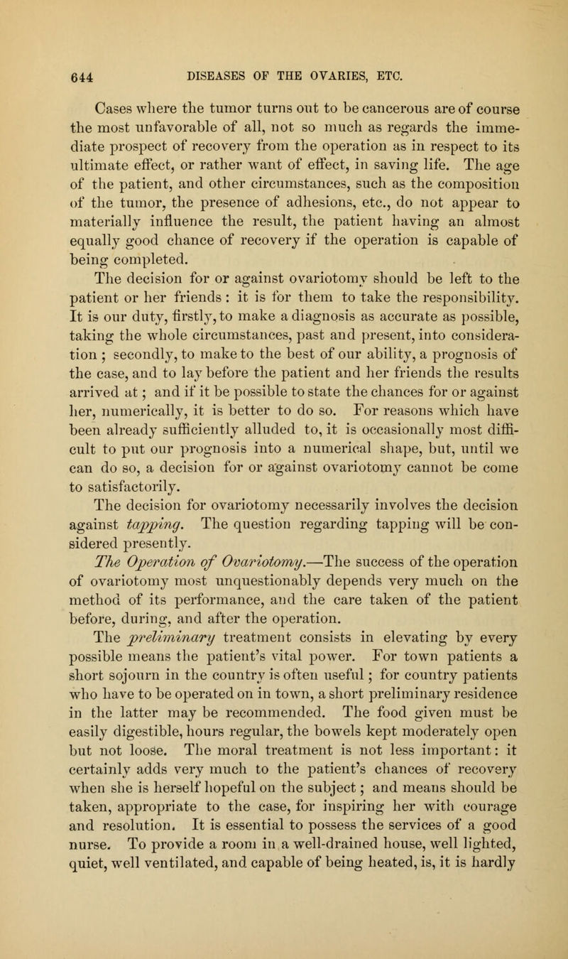 Cases where the tumor turns out to be cancerous are of course the most unfavorable of all, not so much as regards the imme- diate prospect of recovery from the operation as in respect to its ultimate effect, or rather want of effect, in saving life. The age of the patient, and other circumstances, such as the composition of the tumor, the presence of adhesions, etc., do not appear to materially influence the result, the patient having an almost equally good chance of recovery if the operation is capable of being completed. The decision for or against ovariotomy should be left to the patient or her friends: it is for them to take the responsibility. It is our duty, firstly, to make a diagnosis as accurate as possible, taking the whole circumstances, past and present, into considera- tion ; secondly, to make to the best of our ability, a prognosis of the case, and to lay before the patient and her friends the results arrived at; and if it be possible to state the chances for or against her, numerically, it is better to do so. For reasons which have been already sufficiently alluded to, it is occasionally most diffi- cult to put our prognosis into a numerical shape, but, until we can do so, a decision for or against ovariotomy cannot be come to satisfactorily. The decision for ovariotomy necessarily involves the decision against tapping. The question regarding tapping will be con- sidered presently. The Operation of Ovariotomy.—The success of the operation of ovariotomy most unquestionably depends very much on the method of its performance, and the care taken of the patient before, during, and after the operation. The preliminary treatment consists in elevating by every possible means the patient's vital power. For town patients a short sojourn in the country is often useful; for country patients who have to be operated on in town, a short preliminary residence in the latter may be recommended. The food given must be easily digestible, hours regular, the bowels kept moderately open but not loose. The moral treatment is not less important: it certainly adds very much to the patient's chances of recovery when she is herself hopeful on the subject; and means should be taken, appropriate to the case, for inspiring her with courage and resolution. It is essential to possess the services of a good nurse. To provide a room in a well-drained house, well lighted, quiet, well ventilated, and capable of being heated, is, it is hardly