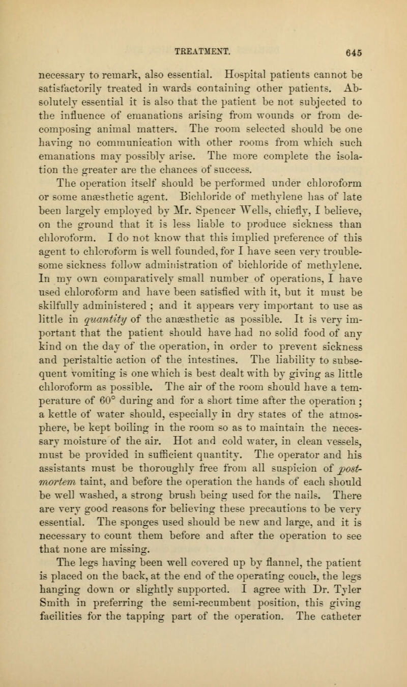 necessary to remark, also essential. Hospital patients cannot be satisfactorily treated in wards containing other patients. Ab- solutely essential it is also that the patient be not subjected to the influence of emanations arising from wounds or from de- composing animal matters. The room selected should be one having no communication with other rooms from which such emanations may possibly arise. The more complete the isola- tion the greater are the chances of success. The operation itself should be performed under chloroform or Bome anaesthetic agent. Bichloride of methylene lias of late been largely employed by Mr. Spencer Wells, chiefly, I believe, on the ground that it is less liable to produce sickness than chloroform. I do not know that this implied preference of this agent to chloroform is well founded, for I have seen very trouble- some sickness follow administration of bichloride of methylene. In my own comparatively small number of operations. I have used chloroform and have been satisfied with it, but it must be skilfully administered ; and it appears very important to use as little in quantity of the anaesthetic as possible. It is very im- portant that the patient should have had no solid food of any kind on the day of the operation, in order to prevent sickness and peristaltic action of the intestines. The liability to subse- quent vomiting is one which is best dealt with by giving as little chloroform as possible. The air of the room should have a tem- perature of 60° during and for a short time after the operation ; a kettle of water should, especially in dry states of the atmos- phere, be kept boiling in the room so as to maintain the neces- sary moisture of the air. Hot and cold water, in clean vessels, must be provided in sufficient quantity. The operator and his assistants must be thoroughly free from all suspicion of post- mortem taint, and before the operation the hands of each should be well washed, a strong brush being used for the nails. There are very good reasons for believing these precautions to be verv essential. The sponges used should be new and large, and it is necessary to count them before and after the operation to see that none are missing. The legs having been well covered up by flannel, the patient is placed on the back, at the end of the operating couch, the legs hanging down or slightly supported. I agree with Dr. Tyler Smith in preferring the semi-recumbent position, this giving facilities for the tapping part of the operation. The catheter