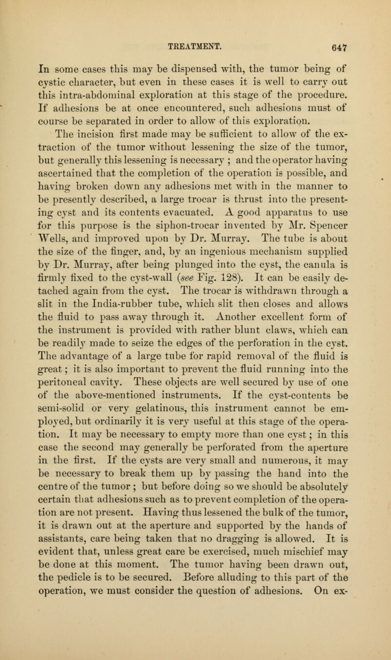 In some cases this may be dispensed with, the tumor being of cystic character, but even in these cases it is well to carry out this intra-abdominal exploration at this stage of the procedure. If adhesions be at once encountered, such adhesions must of course be separated in order to allow of this exploration. The incision first made may be sufficient to allow of the ex- traction of the tumor without lessening the size of the tumor, but generally this lessening is necessary ; and the operator having ascertained that the completion of the operation is possible, and havino; broken down anv adhesions met with in the manner to be presently described, a large trocar is thrust into the present- ing cyst and its contents evacuated. A good apparatus to use for this purpose is the siphon-trocar invented by Mr. Spencer Wells, and improved upon by Dr. Murray. The tube is about the size of the finger, and, by an ingenious mechanism supplied by Dr. Murray, after being plunged into the cyst, the canula is firmly fixed to the cyst-wall (see Fig. 128). It can be easily de- tached again from the cyst. The trocar is withdrawn through a slit in the India-rubber tube, which slit then closes and allows the fluid to pass away through it. Another excellent form of the instrument is provided with rather blunt claws, which can be readily made to seize the edges of the perforation in the cyst. The advantage of a large tube for rapid removal of the fluid is great; it is also important to prevent the fluid running into the peritoneal cavity. These objects are well secured by use of one of the above-mentioned instruments. If the cyst-contents be semi-solid or very gelatinous, this instrument cannot be em- ployed, but ordinarily it is very useful at this stage of the opera- tion. It may be necessary to empty more than one cyst; in this case the second may generally be perforated from the aperture in the first. If the cysts are very small and numerous, it may be necessary to break them up by passing the hand into the centre of the tumor ; but before doing so we should be absolutely certain that adhesions such as to prevent completion of the opera- tion are not present. Having thus lessened the bulk of the tumor, it is drawn out at the aperture and supported by the hands of assistants, care being taken that no dragging is allowed. It is evident that, unless great care be exercised, much mischief may be done at this moment. The tumor having been drawn out, the pedicle is to be secured. Before alluding to this part of the operation, we must consider the question of adhesions. On ex-