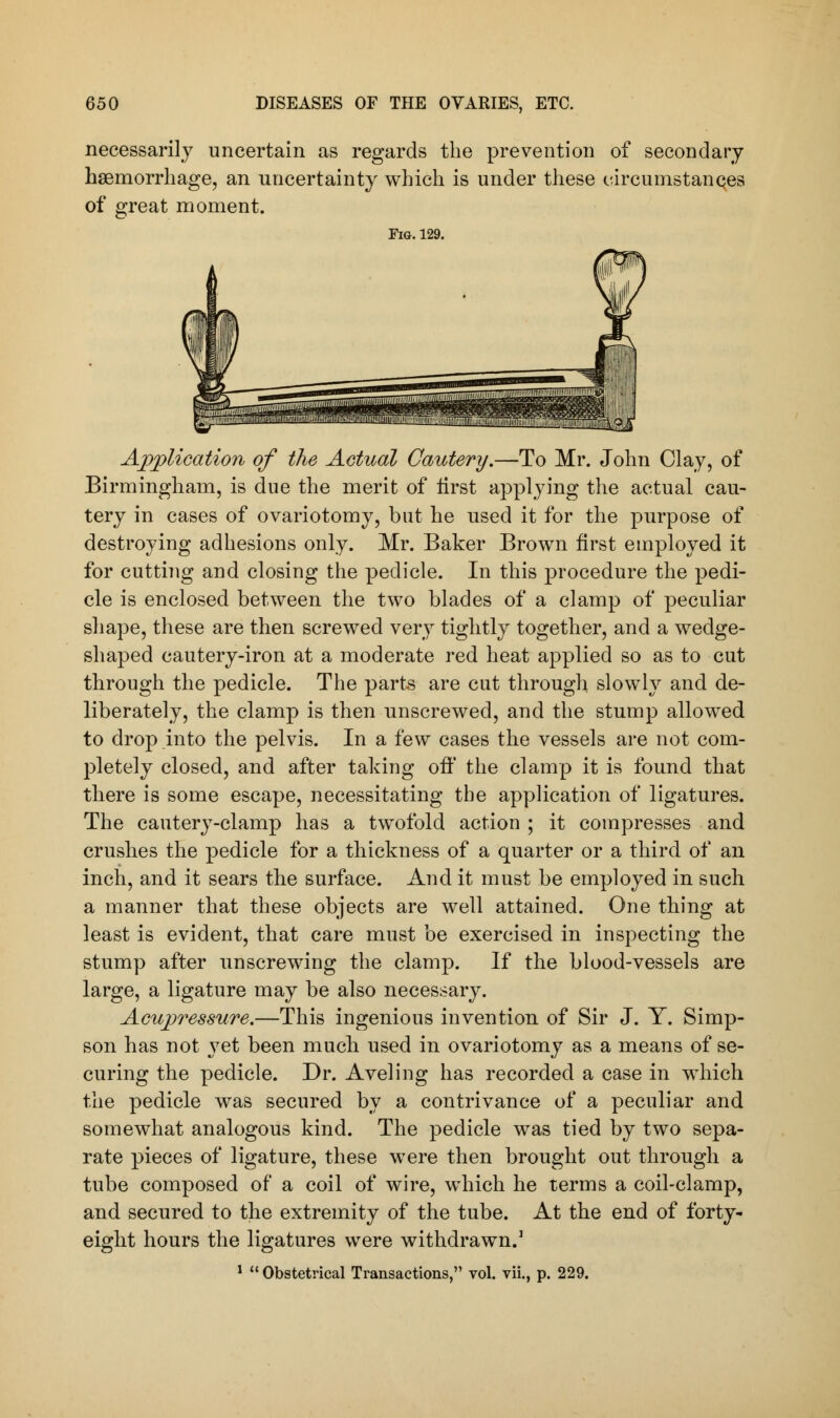 necessarily uncertain as regards the prevention of secondary haemorrhage, an uncertainty which is under these circumstances of great moment. Fig. 129. Application of the Actual Cautery.—To Mr. John Clay, of Birmingham, is due the merit of tirst applying the actual cau- tery in cases of ovariotomy, but he used it for the purpose of destroying adhesions only. Mr. Baker Brown first employed it for cutting and closing the pedicle. In this procedure the pedi- cle is enclosed between the two blades of a clamp of peculiar shape, these are then screwed very tightly together, and a wedge- shaped cautery-iron at a moderate red heat applied so as to cut through the pedicle. The parts are cut through slowly and de- liberately, the clamp is then unscrewed, and the stump allowed to drop into the pelvis. In a few cases the vessels are not com- pletely closed, and after taking off the clamp it is found that there is some escape, necessitating the application of ligatures. The cautery-clamp has a twofold action ; it compresses and crushes the pedicle for a thickness of a quarter or a third of an inch, and it sears the surface. And it must be employed in such a manner that these objects are well attained. One thing at least is evident, that care must be exercised in inspecting the stump after unscrewing the clamp. If the blood-vessels are large, a ligature may be also necessary. Acupressure.—This ingenious invention of Sir J. Y. Simp- son has not yet been much used in ovariotomy as a means of se- curing the pedicle. Dr. Aveling has recorded a case in which the pedicle was secured by a contrivance of a peculiar and somewhat analogous kind. The pedicle was tied by two sepa- rate pieces of ligature, these were then brought out through a tube composed of a coil of wire, which he terms a coil-clamp, and secured to the extremity of the tube. At the end of forty- eight hours the ligatures were withdrawn.3 1  Obstetrical Transactions, vol. vii., p. 229.