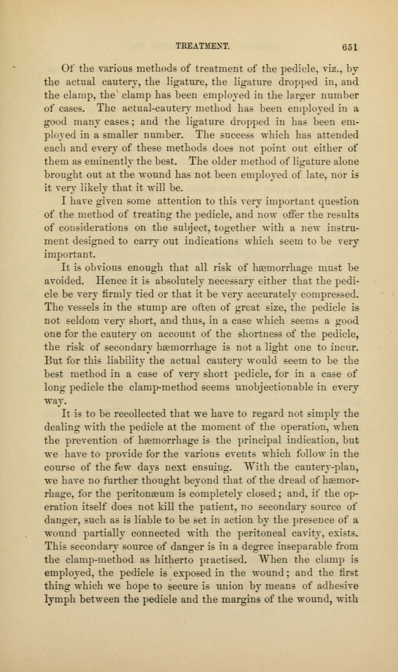 Of the various methods of treatment of the pedicle, viz.. by the actual cautery, the ligature, the ligature dropped in, and the clamp, the clamp has been employed in the larger number of cases. The actual-cautery method has been employed in a good many cases : and the ligature dropped in has been em- ployed in a smaller number. The success which has attended each and every of these methods does not point out either of them as eminently the best. The older method of ligature alone brought out at the wound has not been employed of late, nor is it very likely that it will be. I have given some attention to this very important question of the method of treating the pedicle, and now offer the results of considerations on the subject, together with a new instru- ment designed to carry out indications which seem to be very important. It is obvious enough that all risk of haemorrhage must be avoided. Hence it is absolutely necessary either that the pedi- cle be very firmly tied or that it be very accurately compressed. The vessels in the stump are often of great size, the pedicle is not seldom very short, and thus, in a case which seems a good one for the cautery on account oi the shortness of the pedicle, the risk of secondary haemorrhage is not a light one to incur. But for this liability the actual cautery would seem to be the best method in a case of very short pedicle, tor in a case of long pedicle the clamp-method seems unobjectionable in every way. It is to be recollected that we have to regard not simply the dealing with the pedicle at the moment of the operation, when the prevention of haemorrhage is the principal indication, but we have to provide for the various events which follow in the course of the few days next ensuing. With the cautery-plan, we have no further thought beyond that of the dread of haemor- rhage, for the peritonaeum is completely closed; and, if the op- eration itself does not kill the patient, no secondary source ot' danger, such as is liable to be set in action by the presence of a wound partially connected with the peritoneal cavity, exists. This secondary source of danger is in a degree inseparable from the clamp-method as hitherto practised. When the clamp is employed, the pedicle is exposed in the wound; and the first thing which we hope to secure is union by means of adhesive lymph between the pedicle and the margins of the wound, with