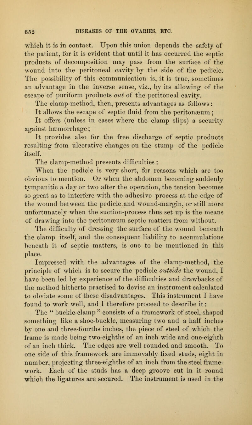 which it is in contact. Upon this union depends the safety of the patient, for it is evident that until it has occurred the septic products of decomposition may pass from the surface of the wound into the peritoneal cavity by the side of the pedicle. The possibility of this communication is, it is true, sometimes an advantage in the inverse sense, viz., by its allowing of the escape of puriform products out of the peritoneal cavity. The clamp-method, then, presents advantages as follows: It allows the escape of septic fluid from the peritonaeum; It offers (unless in cases where the clamp slips) a security against haemorrhage; It provides also for the free discharge of septic products resulting from ulcerative changes on the stump of the pedicle itself. The clamp-method presents difficulties : When the pedicle is very short, for reasons which are too obvious to mention. Or when the abdomen becoming suddenly tympanitic a day or two after the operation, the tension becomes so great as to interfere with the adhesive process at the edge of the wound between the pedicle.and wound-margin, or still more unfortunately when the suction-process thus set up is the means of drawing into the peritonaeum septic matters from without. The difficulty of dressing the surface of the wound beneath the clamp itself, and the consequent liability to accumulations beneath it of septic matters, is one to be mentioned in this place. Impressed with the advantages of the clamp-method, the principle of which is to secure the pedicle outside the wound, I have been led by experience of the difficulties and drawbacks of the method hitherto practised to devise an instrument calculated to obviate some of these disadvantages. This instrument I have found to work well, and I therefore proceed to describe it: The  buckle-clamp  consists of a framework of steel, shaped something like a shoe-buckle, measuring two and a half inches by one and three-fourths inches, the piece of steel of which the frame is made being two-eighths of an inch wide and one-eighth of an inch thick. The edges are well rounded and smooth. To one side of this framework are immovably fixed studs, eight in number, projecting three-eighths of an inch from the steel frame- work. Each of the studs has a deep groove cut in it round which the ligatures are secured. The instrument is used in the