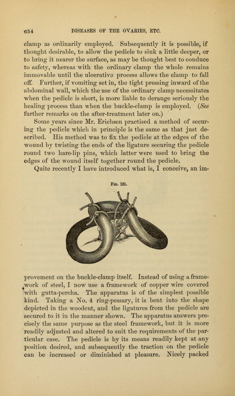 clamp as ordinarily employed. Subsequently it is possible, if thought desirable, to allow the pedicle to sink a little deeper, or to bring it nearer the surface, as may be thought best to conduce to safety, whereas with the ordinary clamp the whole remains immovable until the ulcerative process allows the clamp to fall off. Further, if vomiting set in, the tight pressing inward of the abdominal wall, which the use of the ordinary clamp necessitates when the pedicle is short, is more liable to derange seriously the healing process than when the buckle-clamp is employed. {See further remarks on the after-treatment later on.) Some years since Mr. Erichsen practised a method of secur- ing the pedicle which in principle is the same as that just de- scribed. His method was to fix the pedicle at the edges of the wound by twisting the ends of the ligature securing the pedicle round two hare-lip pins, which latter were used to bring the edges of the wTound itself together round the pedicle. Quite recently I have introduced what is, I conceive^ an im- Fig. 131. provement on the buckle-clamp itself. Instead of using a frame- work of steel, I now use a framework of copper wire covered with gutta-percha. The apparatus is of the simplest possible kind. Taking a No. 4 ring-pessary, it is bent into the shape depicted in the woodcut, and the ligatures from the pedicle are secured to it in the manner shown. The apparatus answers pre- cisely the same purpose as the steel framework, but it is more readily adjusted and altered to suit the requirements of the par- ticular case. The pedicle is by its means readily kept at any position desired, and subsequently the traction on the pedicle can be increased or diminished at pleasure. Mcely packed