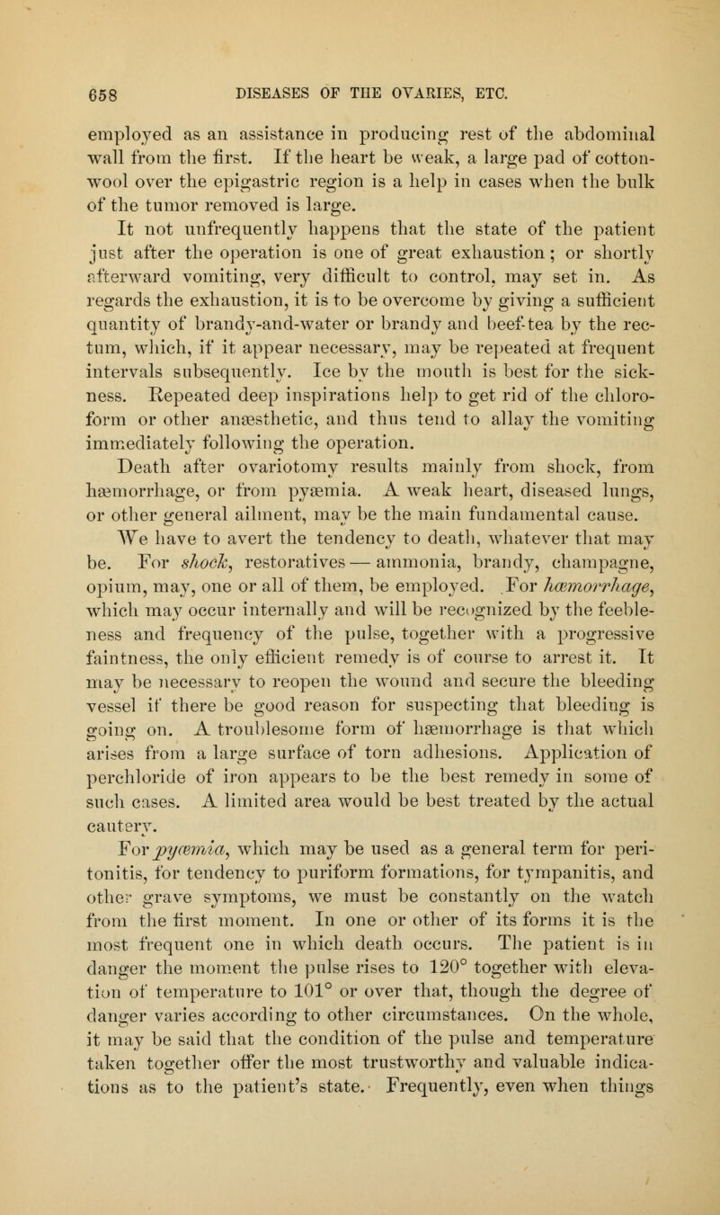 employed as an assistance in producing rest of the abdominal wall from the first. If the heart be weak, a large pad of cotton- wool over the epigastric region is a help in cases when the bulk of the tumor removed is large. It not unfrequently happens that the state of the patient just after the operation is one of great exhaustion; or shortly afterward vomiting, very difficult to control, may set in. As regards the exhaustion, it is to be overcome by giving a sufficient quantity of brandy-and-water or brandy and beef-tea by the rec- tum, which, if it appear necessary, may be repeated at frequent intervals subsequently. Ice by the mouth is best for the sick- ness. Repeated deep inspirations help to get rid of the chloro- form or other anaesthetic, and thus tend to allay the vomiting immediately following the operation. Death after ovariotomy results mainly from shock, from haemorrhage, or from pyaemia. A weak heart, diseased lungs, or other general ailment, may be the main fundamental cause. We have to avert the tendency to death, whatever that may be. For shock, restoratives — ammonia, brandy, champagne, opium, may, one or all of them, be employed. For haemorrhage, which may occur internally and will be recognized by the feeble- ness and frequency of the pulse, together with a progressive faintness, the only efficient remedy is of course to arrest it. It may be necessary to reopen the wound and secure the bleeding vessel if there be good reason for suspecting that bleeding is sroinir on. A troublesome form of haemorrhage is that which arises from a large surface of torn adhesions. Application of perchloride of iron appears to be the best remedy in some of such cases. A limited area would be best treated by the actual cautery. For pycemia, which may be used as a general term for peri- tonitis, for tendency to puriform formations, for tympanitis, and other grave symptoms, we must be constantly on the watch from the first moment. In one or other of its forms it is the most frequent one in which death, occurs. The patient is in danger the moment the pulse rises to 120° together with eleva- tion of temperature to 101° or over that, though the degree of danger varies according to other circumstances. On the whole, it may be said that the condition of the pulse and temperature taken together offer the most trustworthy and valuable indica- tions as to the patient's state. Frequently, even when things