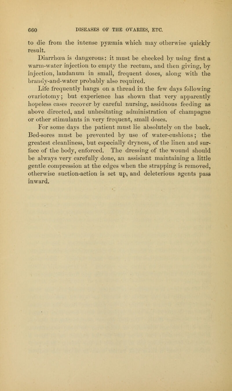 to die from the intense pyaemia which may otherwise quickly result. Diarrhoea is dangerous: it must be checked by nsing first a warm-water injection to empty the rectum, and then giving, by injection, laudanum in small, frequent doses, along with the brandy-and-water probably also required. Life frequently hangs on a thread in the few days following ovariotomy; but experience has shown that very apparently hopeless cases recover by careful nursing, assiduous feeding as above directed, and unhesitating administration of champagne or other stimulants in very frequent, small doses. For some days the patient must lie absolutely on the back. Bed-sores must be prevented by use of water-cushions; the greatest cleanliness, but especially dryness, of the linen and sur- face of the body, enforced. The dressing of the wound should be always very carefully done, an assisiant maintaining a little gentle compression at the edges when the strapping is removed, otherwise suction-action is set up, and deleterious agents pass inward.