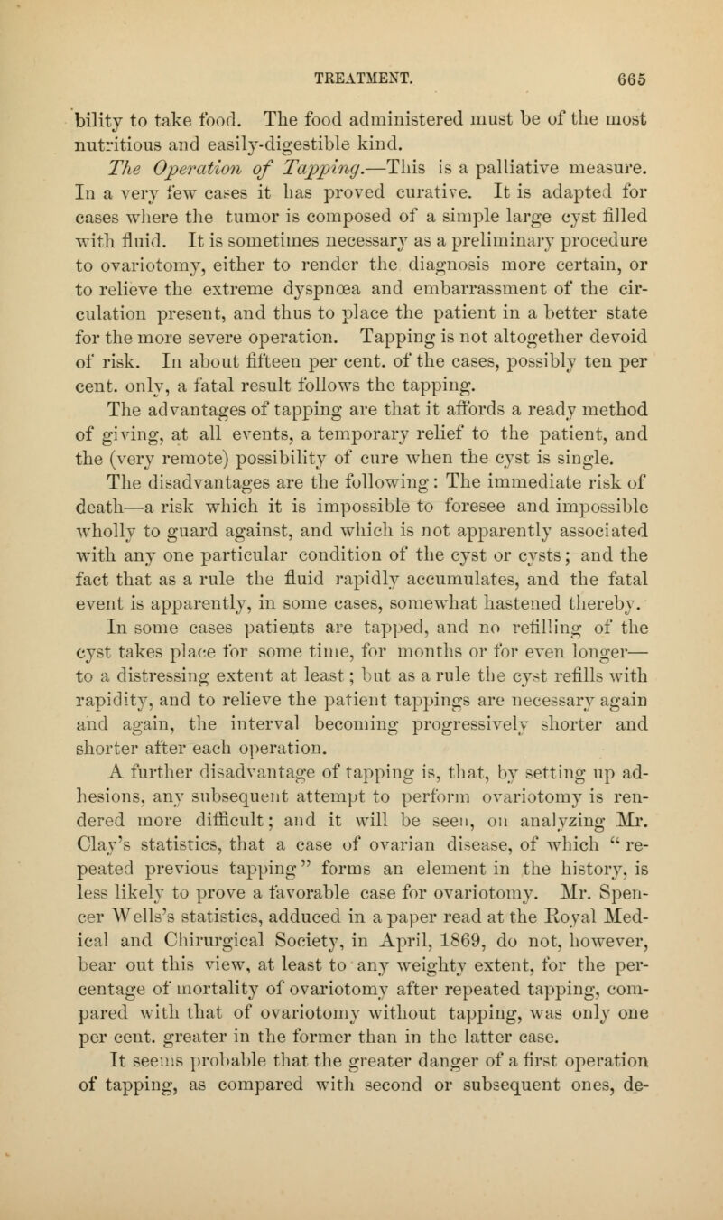 bility to take food. The food administered must be of the most nutritious and easily-digestible kind. The Operation of Tapping.—This is a palliative measure. In a very few cases it has proved curative. It is adapted for cases where the tumor is composed of a simple large cyst filled with fluid. It is sometimes necessary as a preliminary procedure to ovariotomy, either to render the diagnosis more certain, or to relieve the extreme dyspnoea and embarrassment of the cir- culation present, and thus to place the patient in a better state for the more severe operation. Tapping is not altogether devoid of risk. In about fifteen per cent, of the cases, possibly ten per cent, only, a fatal result follows the tapping. The advantages of tapping are that it affords a ready method of giving, at all events, a temporary relief to the patient, and the (very remote) possibility of cure when the cyst is single. The disadvantages are the following: The immediate risk of death—a risk which it is impossible to foresee and impossible wholly to guard against, and which is not apparently associated with any one particular condition of the cyst or cysts; and the fact that as a rule the fluid rapidly accumulates, and the fatal event is apparently, in some cases, somewhat hastened thereby. In some cases patients are tapped, and no refilling of the cyst takes place for some time, for months or for even longer— to a distressing extent at least; but as a rule the cyst refills with rapidity, and to relieve the patient tappings are necessary again and again, the interval becoming progressively shorter and shorter after each operation. A further disadvantage of tapping is, that, by setting up ad- hesions, any subsequent attempt to perform ovariotomy is ren- dered more difficult; and it will be seen, on analyzing Mr. Clay's statistics, that a case of ovarian disease, of which  re- peated previous tapping forms an element in the history, is less likely to prove a favorable case for ovariotomy. Mr. Spen- cer Wells's statistics, adduced in a paper read at the Royal Med- ical and Chirurgical Society, in April, 1869, do not, however, bear out this view, at least to any weighty extent, for the per- centage of mortality of ovariotomy after repeated tapping, com- pared with that of ovariotomy without tapping, was only one per cent, greater in the former than in the latter case. It seems probable that the greater danger of a first operation of tapping, as compared with second or subsequent ones, de-