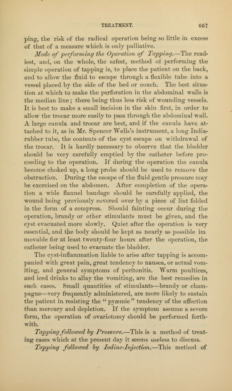 ping, the risk of the radical operation being so little in excess of that of a measure which is only palliative. Mode of performing the Operation of Topping.—The read- iest, and, on the whole, the safest, method of performing the simple operation of tapping is, to place the patient on the back, and to allow the fluid to escape through a flexible tube into a vessel placed by the side of the bed or couch. The best situa- tion at which to make the perforation in the abdominal walls is the median line; there being thus less risk of wounding vessels. It is best to make a small incision in the skin first, in order to allow the trocar more easily to pass through the abdominal wall. A large canula and trocar are best, and if the canula have at- tached to it, as in Mr. Spencer Wells's instrument, a long India- rubber tube, the contents of the cyst escape on withdrawal of the trocar. It is hardly necessary to observe that the bladder should be very carefully emptied by the catheter before pro- ceeding to the operation. If during the operation the canula become choked up, a long probe should be used to remove the obstruction. During the escape of the fluid gentle pressure may be exercised on the abdomen. After completion of the opera- tion a wide flannel bandage should be carefully applied, the wound being previously covered over by a piece of lint folded in the form of a compress. Should fainting occur during the operation, brandy or other stimulants must be given, and the cyst evacuated more slowly. Quiet after the operation is very essential, and the body should be kept as nearly as possible im movable for at least twenty-four hours after the operation, the catheter being used to evacuate the bladder. The cyst-inflammation liable to arise after tapping is accom- panied with great pain, great tendency to nausea, or actual vom- iting, and general symptoms of peritonitis. Warm poultices, and iced drinks to allay the vomiting, are the best remedies in such cases. Small quantities of stimulants—brandy or cham- pagne—very frequently administered, are more likely to sustain the patient in resisting the  pysemic tendency of the affection than mercury and depletion. If the symptom assume a severe form, the operation of ovariotomy should be performed forth- with. Tapping followed by Pressure.—This is a method of treat- ing cases which at the present day it seems useless to discuss. Tapping followed by Iodine-Injection.—This method of