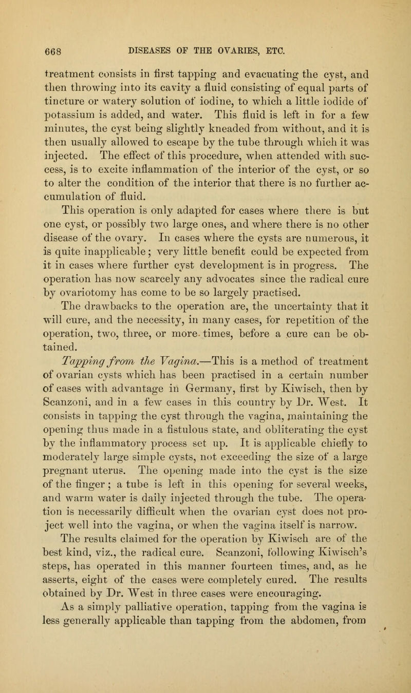 treatment consists in first tapping and evacuating the cyst, and then throwing into its cavity a fluid consisting of equal parts of tincture or watery solution of iodine, to which a little iodide of potassium is added, and water. This fluid is left in for a few minutes, the cyst being slightly kneaded from without, and it is then usually allowed to escape by the tube through which it was injected. The effect of this procedure, when attended with suc- cess, is to excite inflammation of the interior of the cyst, or so to alter the condition of the interior that there is no further ac- cumulation of fluid. This operation is only adapted for cases where there is but one cyst, or possibly two large ones, and where there is no other disease of the ovary. In cases where the cysts are numerous, it is quite inapplicable; very little benefit could be expected from it in cases where further cyst development is in progress. The operation has now scarcely any advocates since the radical cure by ovariotomy has come to be so largely practised. The drawbacks to the operation are, the uncertainty that it will cure, and the necessity, in many cases, for repetition of the operation, two, three, or more- times, before a cure can be ob- tained. Tapping from the Vagina.—This is a method of treatment of ovarian cysts which has been practised in a certain number of cases with advantage in Germany, flrst by Kiwisch, then by Scanzoni, and in a few cases in this country by Dr. West. It consists in tapping the cyst through the vagina, maintaining the opening thus made in a fistulous state, and obliterating the cyst by the inflammatory process set up. It is applicable chiefly to moderately large simple cysts, not exceeding the size of a large pregnant uterus. The opening made into the cyst is the size of the finger; a tube is left in this opening for several weeks, and warm water is daily injected through the tube. The opera- tion is necessarily difficult when the ovarian cyst does not pro- ject well into the vagina, or when the vagina itself is narrow. The results claimed for the operation by Kiwisch are of the best kind, viz., the radical cure. Scanzoni, following Kiwisch's steps, has operated in this manner fourteen times, and, as he asserts, eight of the cases were completely cured. The results obtained by Dr. West in three cases were encouraging. As a simply palliative operation, tapping from the vagina is less generally applicable than tapping from the abdomen, from