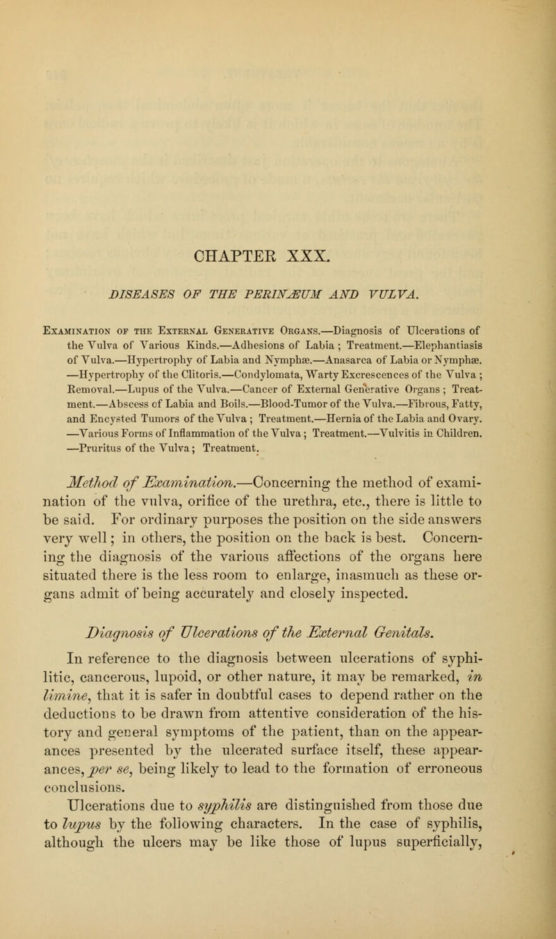 CHAPTER XXX. DISEASES OF THE PERWJEUM AND VULVA. Examination of the External Generative Organs.—Diagnosis of Ulcerations of the Vulva of Various Kinds.—Adhesions of Labia ; Treatment.—Elephantiasis of Vulva.—Hypertrophy of Labia and Nymphae.—Anasarca of Labia or Nymphse. —Hypertrophy of the Clitoris.—Condylomata, Warty Excrescences of the Vulva ; Removal.—Lupus of the Vulva.—Cancer of External Generative Organs ; Treat- ment.—Abscess of Labia and Boils.—Blood-Tumor of the Vulva.—Fibrous, Fatty, and Encysted Tumors of the Vulva ; Treatment.—Hernia of the Labia and Ovary. —Various Forms of Inflammation of the Vulva; Treatment.—Vulvitis in Children. —Pruritus of the Vulva; Treatment. Method of Examination.—Concerning the method of exami- nation of the vulva, orifice of the urethra, etc., there is little to be said. For ordinary purposes the position on the side answers very well; in others, the position on the back is best. Concern- ing the diagnosis of the various affections of the organs here situated there is the less room to enlarge, inasmuch as these or- gans admit of being accurately and closely inspected. Diagnosis of Ulcerations of the External Genitals. In reference to the diagnosis between ulcerations of syphi- litic, cancerous, lupoid, or other nature, it may be remarked, in limine, that it is safer in doubtful cases to depend rather on the deductions to be drawn from attentive consideration of the his- tory and general symptoms of the patient, than on the appear- ances presented by the ulcerated surface itself, these appear- ances,^?^ se, being likely to lead to the formation of erroneous conclusions. Ulcerations due to syphilis are distinguished from those due to lupus by the following characters. In the case of syphilis, although the ulcers may be like those of lupus superficially,