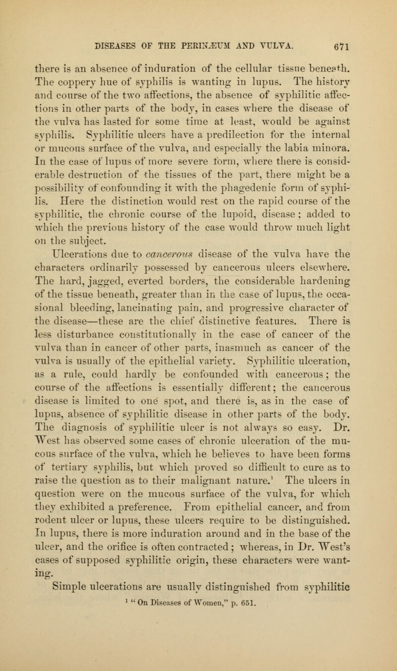 there is an absence of induration of the cellular tissue beneath. The coppery hue of syphilis is wanting in lupus. The history and course of the two affections, the absence of syphilitic affec- tions in other parts of the body, in cases where the disease of the vulva has lasted for some time at least, would be against syphilis. Syphilitic ulcers have a predilection for the internal or mucous surface of the vulva, and especially the labia minora. In the case of lupus of more severe form, where there is consid- erable destruction of the tissues of the part, there might be a possibility of confounding it with the phagedenic form of syphi- lis. Here the distinction would rest on the rapid course of the syphilitic, the chronic course of the lupoid, disease ; added to which the previous history of the case would throw much light on the subject. Ulcerations due to cancerous disease of the vulva have the characters ordinarily possessed by cancerous ulcers elsewhere. The hard, jagged, everted borders, the considerable hardening of the tissue beneath, greater than in the case of lupus, the occa- sional bleeding, lancinating pain, and progressive character of the disease—these are the chief distinctive features. There is less disturbance constitutionally in the case of cancer of the vulva than in cancer of other parts, inasmuch as cancer of the vulva is usually of the epithelial variety. Syphilitic ulceration, as a rule, could hardly be confounded with cancerous; the course of the affections is essentially different; the cancerous disease is limited to one spot, and there is, as in the case of lupus, absence of syphilitic disease in other parts of the body. The diagnosis of syphilitic ulcer is not always so easy. Dr. West has observed some cases of chronic ulceration of the mu- cous surface of the vulva, which he believes to have been forms of tertiary syphilis, but which proved so difficult to cure as to raise the question as to their malignant nature.1 The ulcers in question were on the mucous surface of the vulva, for which they exhibited a preference. From epithelial cancer, and from rodent ulcer or lupus, these ulcers require to be distinguished. In lupus, there is more induration around and in the base of the ulcer, and the orifice is often contracted ; whereas, in Dr. West's cases of supposed syphilitic origin, these characters were want- ing. Simple ulcerations are usually distinguished from syphilitic 1  On Diseases of Women, p. 651.