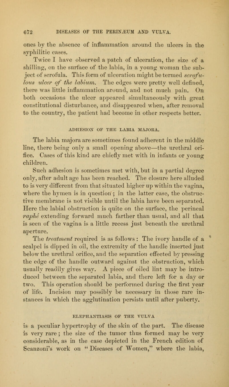 ones by the absence of inflammation around the ulcers in the syphilitic cases. Twice I have observed a patch of ulceration, the size of a shilling, on the surface of the labia, in a young woman the sub- ject of scrofula. This form of ulceration might be termed scrofu- lous ulcer of the labium. The edges were pretty well defined, there was little inflammation around, and not much pain. On both occasions the ulcer appeared simultaneously with great constitutional disturbance, and disappeared when, after removal to the country, the patient had become in other respects better. ADHESION OF THE LABIA MAJORA. The labia majora are sometimes found adherent in the middle line, there being only a small opening above—the urethral ori- fice. Cases of this kind are chiefly met with in infants or young children. Such adhesion is sometimes met with, but in a partial degree only, after adult age has been reached. The closure here alluded to is very different from that situated higher up within the vagina, where the hymen is in question'; in the latter case, the obstruc- tive membrane is not visible until the labia have been separated. Here the labial obstruction is quite on the surface, the perineal raphe extending forward much farther than usual, and all that is seen of the vagina is a little recess just beneath the urethral aperture. The treatment required is as follows : The ivory handle of a scalpel is dipped in oil, the extremity of the handle inserted just below the urethral orifice, and the separation effected by pressing the edge of the handle outward against the obstruction, which usually readily gives way. A piece of oiled lint may be intro- duced between the separated labia, and there left for a day or two. This operation should be performed during the first year of life. Incision may possibly be necessary in those rare in- stances in which the agglutination persists until after puberty. ELEPHANTIASIS OF THE VULVA is a peculiar hypertrophy of the skin of the part. The disease is very rare ; the size of the tumor thus formed may be very considerable, as in the case depicted in the French edition of Scanzoni's work on  Diseases of Women, where the labia,