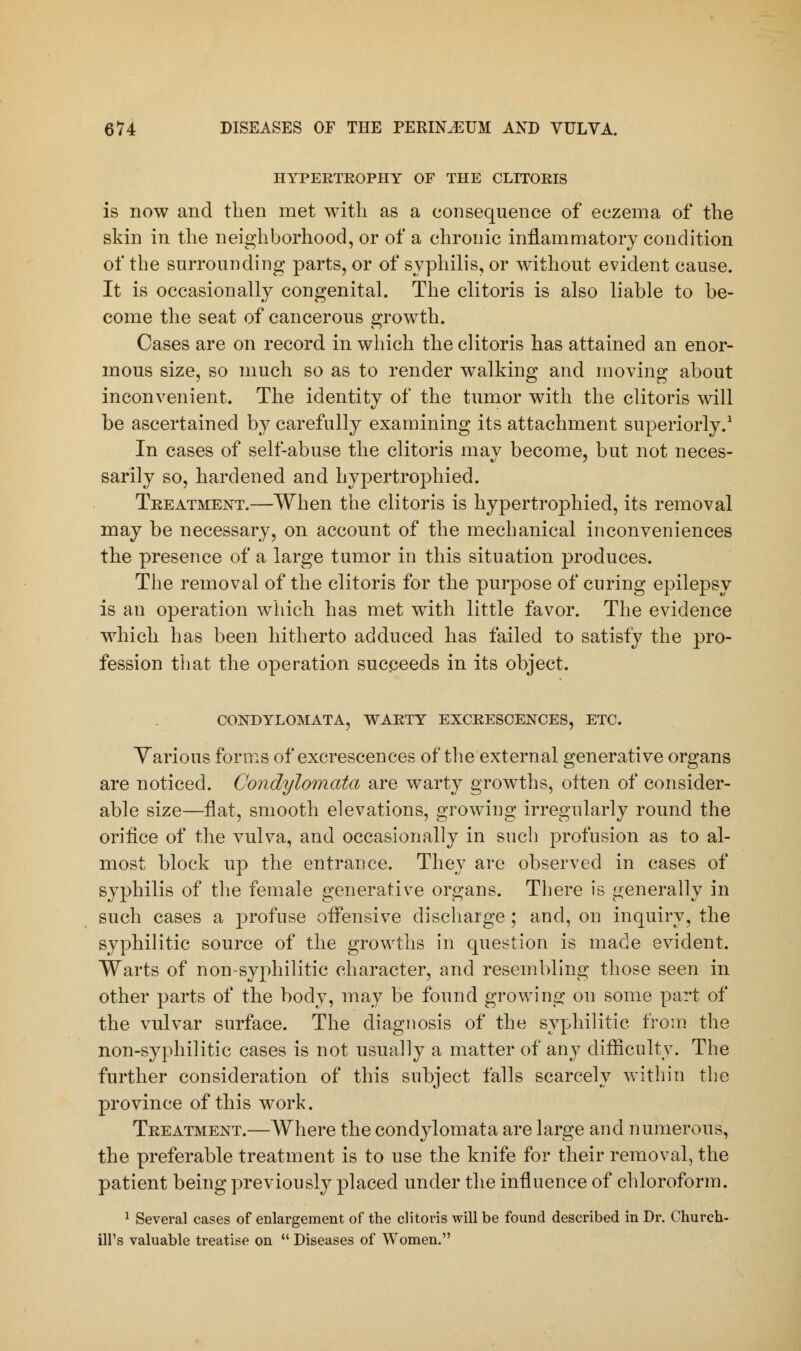 HYPERTROPHY OF THE CLITORIS is now and then met with as a consequence of eczema of the skin in the neighborhood, or of a chronic inflammatory condition of the surrounding parts, or of syphilis, or without evident cause. It is occasionally congenital. The clitoris is also liable to he- come the seat of cancerous growth. Cases are on record in which the clitoris has attained an enor- mous size, so much so as to render walking and moving about inconvenient. The identity of the tumor with the clitoris will be ascertained by carefully examining its attachment superiorly.1 In cases of self-abuse the clitoris may become, but not neces- sarily so, hardened and hypertrophied. Treatment.—When the clitoris is hypertrophied, its removal may be necessary, on account of the mechanical inconveniences the presence of a large tumor in this situation produces. The removal of the clitoris for the purpose of curing epilepsy is an operation which has met with little favor. The evidence which has been hitherto adduced has failed to satisfy the pro- fession that the operation succeeds in its object. CONDYLOMATA, WARTY EXCRESCENCES, ETC. Various forms of excrescences of the external generative organs are noticed. Condylomata are warty growths, otten of consider- able size—flat, smooth elevations, growing irregularly round the orifice of the vulva, and occasionally in such profusion as to al- most block up the entrance. They arc observed in cases of syphilis of the female generative organs. There is generally in such cases a profuse offensive discharge; and, on inquiry, the syphilitic source of the growths in question is made evident. Warts of non syphilitic character, and resembling those seen in other parts of the body, may be found growing on some part of the vulvar surface. The diagnosis of the syphilitic from the non-syphilitic cases is not usually a matter of any difficulty. The further consideration of this subject falls scarcely within the province of this work. Treatment.—Where the condylomata are large and numerous, the preferable treatment is to use the knife for their removal, the patient being previously placed under the influence of chloroform. 1 Several cases of enlargement of the clitoris will be found described in Dr. Church- ill's valuable treatise on  Diseases of Women.