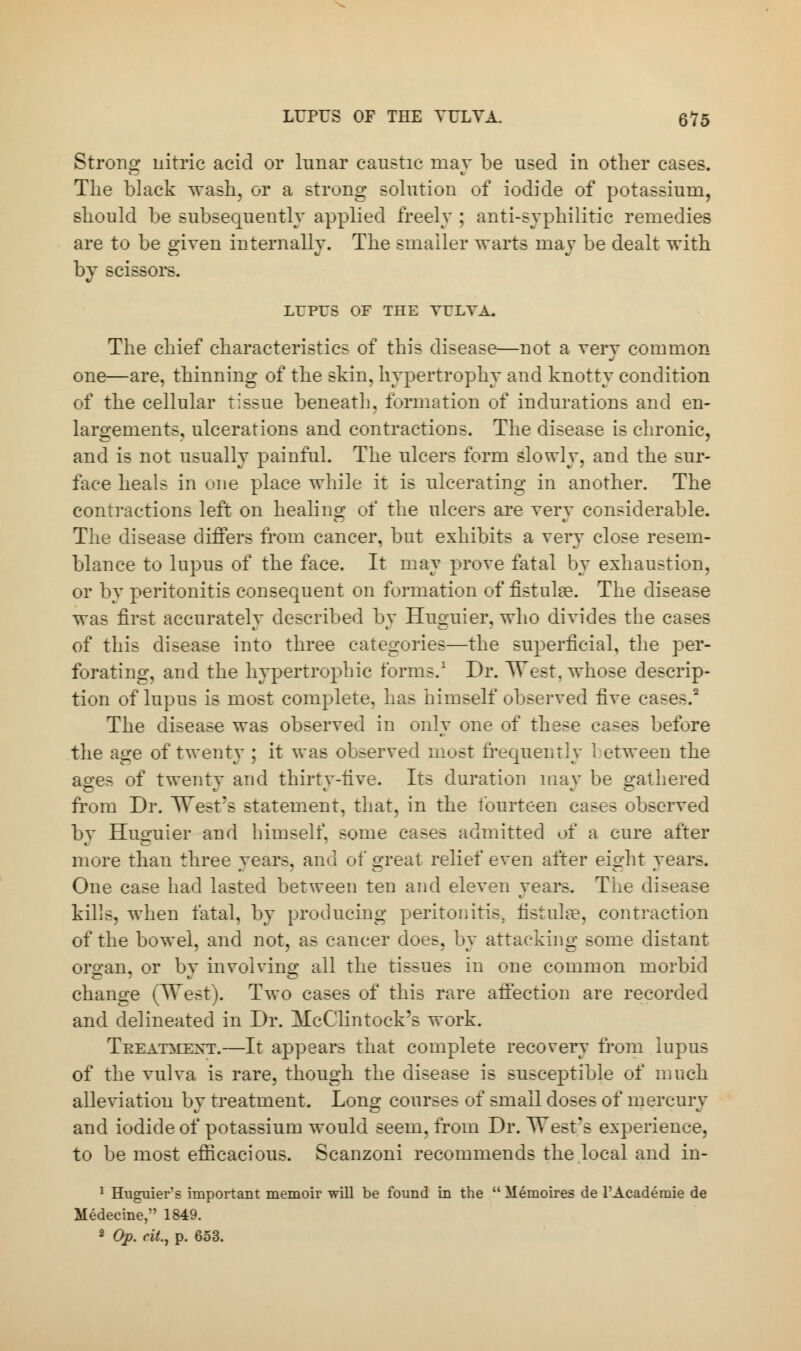 Strong nitric acid or lunar caustic may be used in other cases. The black wash, or a strong solution of iodide of potassium, should be subsequently applied freely ; anti-syphilitic remedies are to be given internally. The smaller warts may be dealt with by scissors. LUPUS OF THE VULVA. The chief characteristics of this disease—not a very common one—are, thinning of the skin, hypertrophy and knotty condition of the cellular tissue beneath, formation of indurations and en- largements, ulcerations and contractions. The disease is chronic, and is not usually painful. The ulcers form slowly, and the sur- face heals in one place while it is ulcerating in another. The contractions left on healing of the ulcers are very considerable. The disease differs from cancer, but exhibits a very close resem- blance to lupus of the face. It may prove fatal by exhaustion, or by peritonitis consequent on formation of fistula?. The disease was first accurately described by Huguier, who divides the cases of this disease into three categories—the superficial, the per- forating, and the hypertrophic forms.1 Dr. West, whose descrip- tion of lupus is most complete, has himself observed five cases.2 The disease was observed in only one of these cases before the age of twenty ; it was observed most frequently between the ao-es of twentv and thirtv-five. Its duration may be gathered from Dr. West's statement, that, in the fourteen cases observed by Huguier and himself, some cases admitted of a cure after more than three years, and of great relief even after eight years. One case had lasted between ten and eleven years. The disease kills, when fatal, by producing peritonitis, fistula?, contraction of the bowel, and not, as cancer does, by attacking some distant organ, or by involving all the tissues in one common morbid change (West). Two cases of this rare affection are recorded and delineated in Dr. McClintock's work. Treatment.—It appears that complete recovery from lupus of the vulva is rare, though the disease is susceptible of much alleviation by treatment. Long courses of small doses of mercury and iodide of potassium would seem, from Dr. West's experience, to be most efficacious. Scanzoni recommends the local and in- 1 Huguier's important memoir will be found in the  Memoires de l'Academie de Medecine, 1849. 2 Op. cit., p. 653.