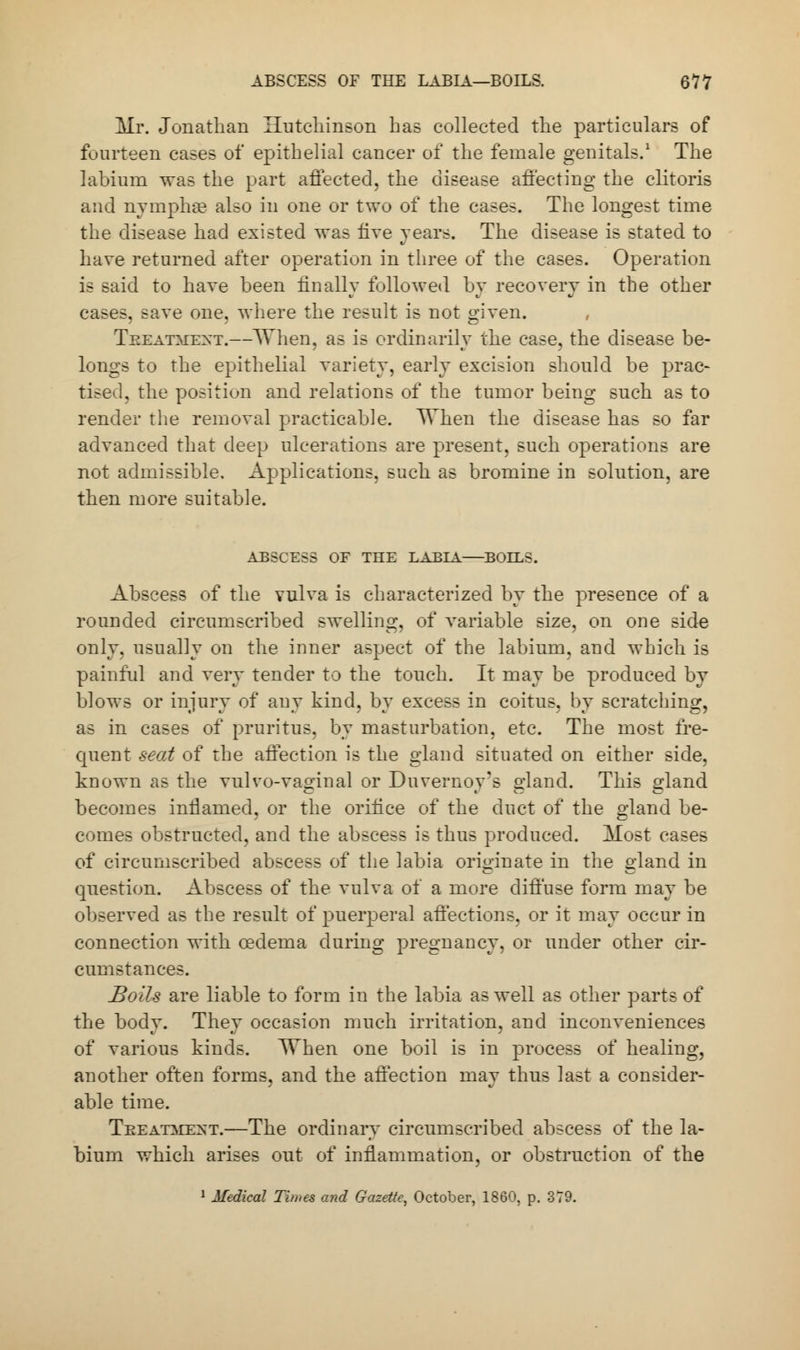 Mr. Jonathan Hutchinson has collected the particulars of fourteen cases of epithelial cancer of the female genitals.1 The labium was the part affected, the disease affecting the clitoris and nymphae also in one or two of the cases. The longest time the disease had existed was five years. The disease is stated to have returned after operation in three of the cases. Operation is said to haYe been finally followed by recovery in the other cases, save one, where the result is not given. Treatment.—When, as is ordinarily the case, the disease be- longs to the epithelial variety, early excision should be prac- tised, the position and relations of the tumor being such as to render the removal practicable. When the disease has so far advanced that deep ulcerations are present, such operations are not admissible. Applications, such as bromine in solution, are then more suitable. ABSCESS OF THE LABIA BOELS. Abscess of the vulva is characterized by the presence of a rounded circumscribed swelling, of variable size, on one side only, usually on the inner aspect of the labium, and which is painful and very tender to the touch. It may be produced by blows or injury of any kind, by excess in coitus, by scratching, as in cases of pruritus, by masturbation, etc. The most fre- quent seat of the affection is the gland situated on either side, known as the vulvo-vaginal or Duvernoy's gland. This gland becomes inflamed, or the orifice of the duct of the gland be- comes obstructed, and the abscess is thus produced. Most cases of circumscribed abscess of the labia originate in the gland in question. Abscess of the vulva of a more diffuse form may be observed as the result of puerperal affections, or it may occur in connection with oedema during pregnancy, or under other cir- cumstances. Boils are liable to form in the labia as well as other parts of the body. They occasion much irritation, and inconveniences of various kinds. ^Vhen one boil is in process of healing, another often forms, and the affection may thus last a consider- able time. Treatment.—The ordinary circumscribed abscess of the la- bium which arises out of inflammation, or obstruction of the Medical Times and Gazette, October, 1860, p. 379.