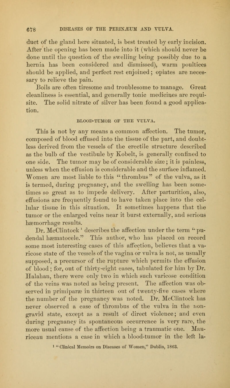 duct of the gland here situated, is best treated by early incision. After the opening has been made into it (which should never be done until the question of the swelling being possibly due to a hernia has been considered and dismissed), warm poultices should be applied, and perfect rest enjoined; opiates are neces- sary to relieve the pain. Eoils are often tiresome and troublesome to manage. Great cleanliness is essential, and generally tonic medicines are requi- site. The solid nitrate of silver has been found a good applica- tion. BLOOD-TUMOR OF THE VULVA. This is not by any means a common affection. The tumor, composed of blood effused into the tissue of the part, and doubt- less derived from the vessels of the erectile structure described as the bulb of the vestibule by Kobelt, is generally confined to one side. The tumor may be of considerable size; it is painless, unless when the effusion is considerable and the surface inflamed. Women are most liable to this  thrombus  of the vulva, as it is termed, during pregnancy, and the swelling has been some- times so great as to impede delivery. After parturition, also, effusions are frequently found to have taken place into the cel- lular tissue in this situation. It sometimes happens that the tumor or the enlarged veins near it burst externally, and serious haemorrhage results. Dr. McClintock1 describes the affection under the term Ci pu- dendal hematocele. This author, who has placed on record some most interesting cases of this affection, believes that a va- ricose state of the vessels of the vagina or vulva is not, as usually supposed, a precursor of the rupture which permits the effusion of blood; for, out of thirty-eight cases, tabulated for him by Dr. Halahan, there were only two in which such varicose condition of the veins was noted as being present. The affection was ob- served in primiparse in thirteen out of twenty-five cases where the number of the pregnancy was noted. Dr. McClintock has never observed a case of thrombus of the vulva in the non- gravid state, except as a result of direct violence; and even during pregnancy its spontaneous occurrence is very rare, the more usual cause of the affection being a traumatic one. Mau- riceau mentions a case in which a blood-tumor in the left la- 1  Clinical Memoirs on Diseases of Women, Dublin, 1863.