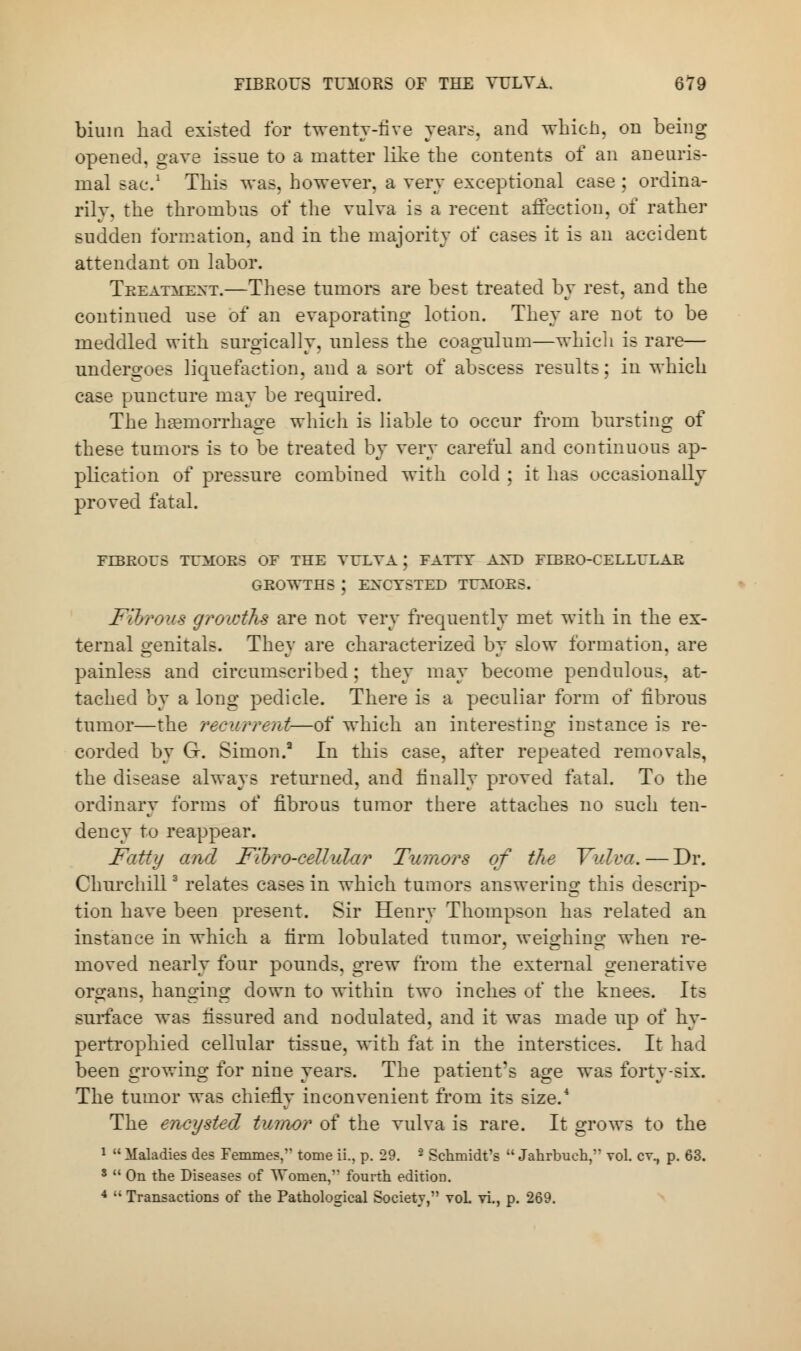 bium had existed for twenty-five years, and which, on being opened, gave issue to a matter like the contents of an aneuris- mal sac.1 This was. however, a very exceptional case ; ordina- rily, the thrombus of the vulva is a recent affection, of rather sudden formation, and in the majority of cases it is an accident attendant on labor. Treatment.—These tumors are best treated by rest, and the continued use of an evaporating lotion. They are not to be meddled with surgically, unless the coagnlum—which is rare— undergoes liquefaction, and a sort of abscess results; in which case puncture may be required. The haemorrhage which is liable to occur from bursting of these tumors is to be treated by very careful and continuous ap- plication of pressure combined with cold ; it has occasionally proved fatal. FIBROUS TUMOR; Fibrous growths are not very frequently met with in the ex- ternal genitals. They are characterized by slow formation, are painless and circumscribed ; they may become pendulous, at- tached by a long pedicle. There is a peculiar form of fibrous tumor—the recurrent—of which an interesting instance is re- corded by G. Simon.3 In this case, after repeated removals, the disease always returned, and finally proved fatal. To the ordinary forms of fibrous tumor there attaches no such ten- dency to reappear. Fatty and Fioro-eeUular Tumors of the Vulva.—Dr. Chnrchill3 relates cases in which tumors answering this descrip- tion have been present. Sir Henry Thompson has related an instance in which a firm lobulated tumor, weighing when re- moved nearly four pounds, grew from the external generative organs, hanging down to within two inches of the knees. Its surface was fissured and nodulated, and it was made up of hy- pertrophied cellular tissue, with fat in the interstices. It had been growing for nine years. The patient's age was forty-six. The tumor was chiefly inconvenient from its size.4 The encysted tumor of the vulva is rare. It grows to the 1  Maladies des Femmes, tome ii., p. 29. 2 Schmidt's  Jahrbueh, vol. cv., p. 63. 3  On the Diseases of Women,'' fourth edition. 4  Transactions of the Pathological Society, yoL vi., p. 269.