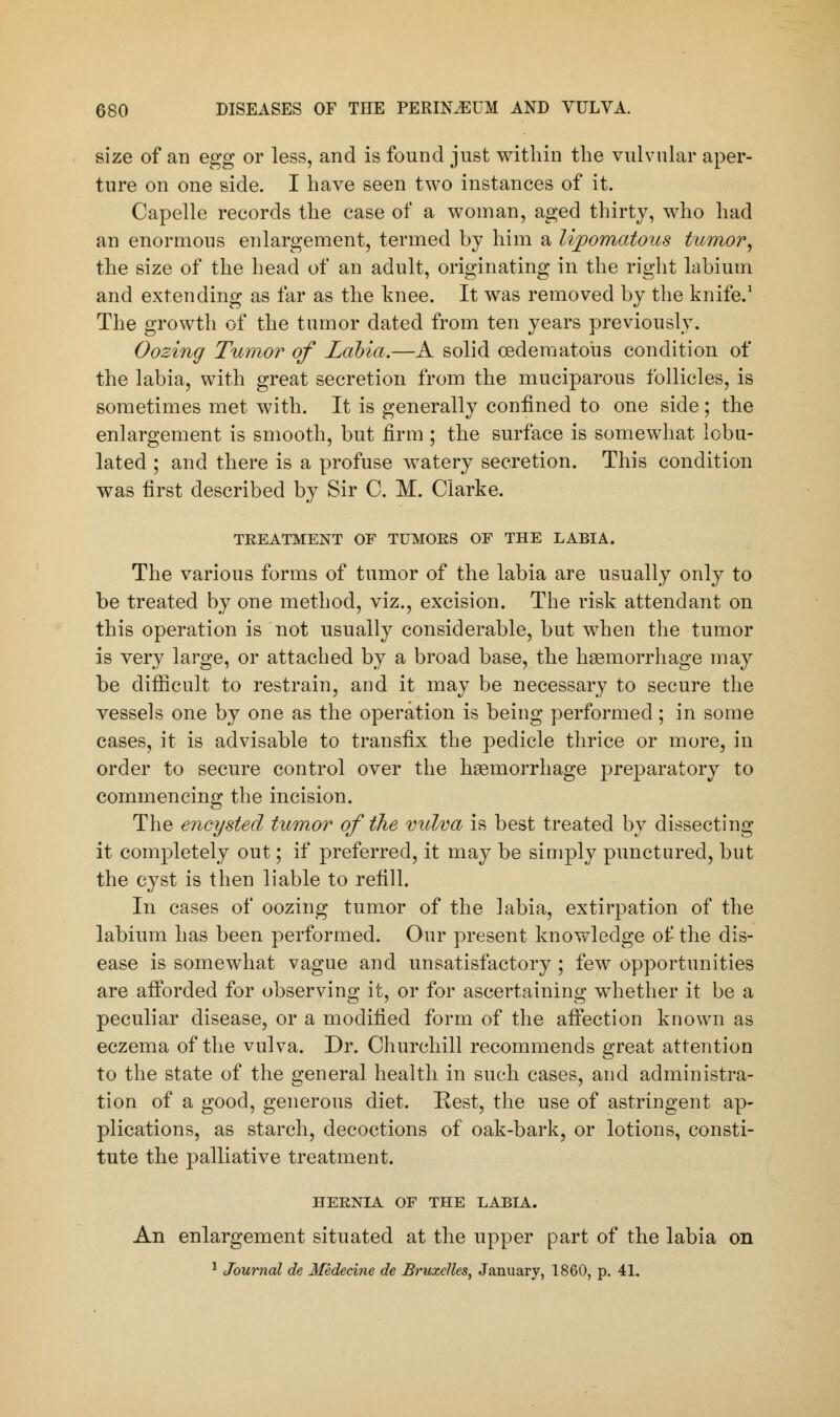 size of an egg or less, and is found just within the vulvular aper- ture on one side. I have seen two instances of it. Capelle records the case of a woman, aged thirty, who had an enormous enlargement, termed by him a Myomatous tumor, the size of the head of an adult, originating in the right labium and extending as far as the knee. It was removed by the knife.1 The growth of the tumor dated from ten years previously. Oozing Tumor of Labia.—A solid oedematous condition of the labia, with great secretion from the muciparous follicles, is sometimes met with. It is generally confined to one side ; the enlargement is smooth, but firm ; the surface is somewhat lobu- lated ; and there is a profuse watery secretion. This condition was first described by Sir C. M. Clarke. TREATMENT OF TUMORS OF THE LABIA. The various forms of tumor of the labia are usually only to be treated by one method, viz., excision. The risk attendant on this operation is not usually considerable, but when the tumor is very large, or attached by a broad base, the haemorrhage may be difficult to restrain, and it may be necessary to secure the vessels one by one as the operation is being performed ; in some cases, it is advisable to transfix the pedicle thrice or more, in order to secure control over the haemorrhage preparatory to commencing the incision. The encysted tumor of the vulva is best treated by dissecting it completely out; if preferred, it may be simply punctured, but the cyst is then liable to refill. In cases of oozing tumor of the labia, extirpation of the labium has been performed. Our present knowledge of the dis- ease is somewhat vague and unsatisfactory ; few opportunities are afforded for observing it, or for ascertaining whether it be a peculiar disease, or a modified form of the affection known as eczema of the vulva. Dr. Churchill recommends great attention to the state of the general health in such cases, and administra- tion of a good, generous diet. Rest, the use of astringent ap- plications, as starch, decoctions of oak-bark, or lotions, consti- tute the palliative treatment. HERNIA OF THE LABIA. An enlargement situated at the upper part of the labia on 1 Journal de Medecine de BruzcHes, January, 1860, p. 41.