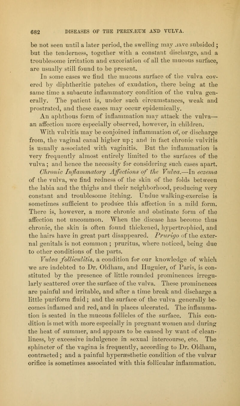 be not seen until a later period, the swelling may -lave subsided ; but the tenderness, together with a constant discharge, and a troublesome irritation and excoriation of all the mucous surface, are usually still found to be present. In some cases we find the mucous surface of the vulva cov- ered by diphtheritic patches of exudation, there being at the same time a subacute inflammatory condition of the vulva gen- erally. The patient is, under such circumstances, weak and prostrated, and these cases may occur epidemically. An aphthous form of inflammation may attack the vulva— an affection more especially observed, however, in children. With vulvitis may be conjoined inflammation of, or discharge from, the vaginal canal higher up; and in fact chronic vulvitis is usually associated with vaginitis. But the inflammation is very frequently almost entirely limited to the surfaces of the vulva; and hence the necessity for considering such cases apart. Chronic Inflammatory Affections of the Vulva.—In eczema of the vulva, we And redness of the skin of the folds between the labia and the thighs and their neighborhood, producing very constant and troublesome itching. Undue walking-exercise is sometimes sufficient to produce this affection in a mild form. There is, however, a more chronic and obstinate form of the affection not uncommon. When the disease has become thus chronic, the skin is often found thickened, hypertrophied, and the hairs have in great part disappeared. Prurigo of the exter- nal genitals is not common ; pruritus, where noticed, being due to other conditions of the parts. Vulva folliculitis* a condition for our knowledge of which we are indebted to Dr. Oldham, and Huguier, of Paris, is con- stituted by the presence of little rounded prominences irregu- larly scattered over the surface of the vulva. These prominences are painful and irritable, and after a time break and discharge a little puriform fluid; and the surface of the vulva generally be- comes inflamed and red, and in places ulcerated. The inflamma- tion is seated in the mucous follicles of the surface. This con- dition is met with more especially in pregnant women and during the heat of summer, and appears to be caused by want of clean- liness, by excessive indulgence in sexual intercourse, etc. The sphincter of the vagina is frequently, according to Dr. Oldham, contracted; and a painful hypersesthetic condition of the vulvar orifice is sometimes associated with this follicular inflammation.