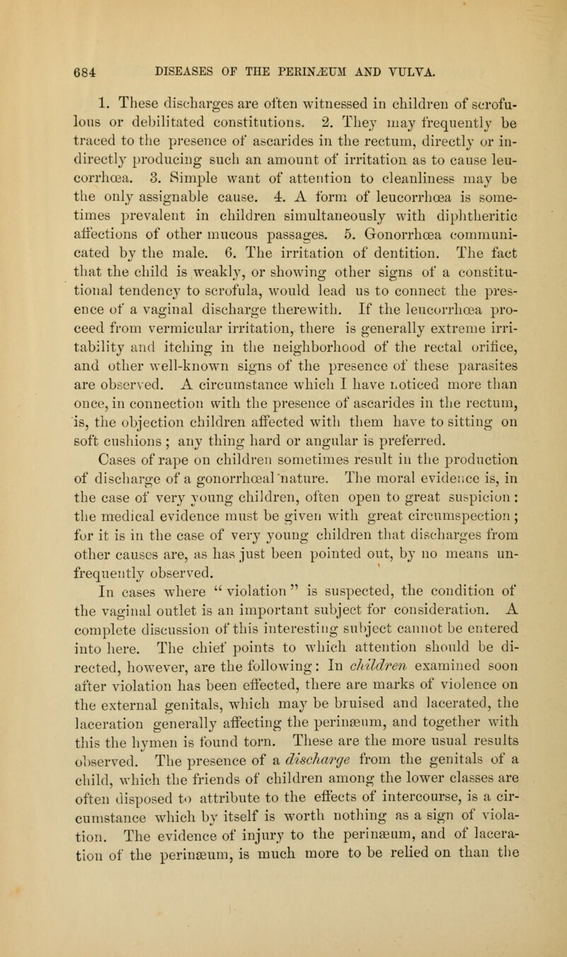 1. These discharges are often witnessed in children of scrofu- lous or debilitated constitutions. 2. They may frequently be traced to the presence of ascarides in the rectum, directly or in- directly producing such an amount of irritation as to cause leu- corrhcea. 3. Simple want of attention to cleanliness may be the only assignable cause. 4. A form of leucorrhoea is some- times prevalent in children simultaneously with diphtheritic affections of other mucous passages. 5. Gonorrhoea communi- cated by the male. 6. The irritation of dentition. The fact that the child is weakly, or showing other signs of a constitu- tional tendency to scrofula, would lead us to connect the pres- ence of a vaginal discharge therewith. If the leucorrhoea pro- ceed from vermicular irritation, there is generally extreme irri- tability and itching in the neighborhood of the rectal orifice, and other well-known signs of the presence of these parasites are observed. A circumstance which I have noticed more than once, in connection with the presence of ascarides in the rectum, is, the objection children affected with them have to sitting on soft cushions ; any thing hard or angular is preferred. Cases of rape on children sometimes result in the production of discharge of a gonorrhceal'nature. The moral evidence is, in the case of very young children, often open to great suspicion: the medical evidence must be given with great circumspection; for it is in the case of very young children that discharges from other causes are, as has just been pointed out, by no means un- frequently observed. In cases where  violation  is suspected, the condition of the vaginal outlet is an important subject for consideration. A complete discussion of this interesting subject cannot be entered into here. The chief points to which attention should be di- rected, however, are the following: In children examined soon after violation has been effected, there are marks of violence on the external genitals, which may be bruised and lacerated, the laceration generally affecting the perinseum, and together with this the hymen is found torn. These are the more usual results observed. The presence of a discharge from the genitals of a child, which the friends of children among the lower classes are often disposed to attribute to the effects of intercourse, is a cir- cumstance which by itself is worth nothing as a sign of viola- tion. The evidence of injury to the perinaeum, and of lacera- tion of the perineum, is much more to be relied on than the