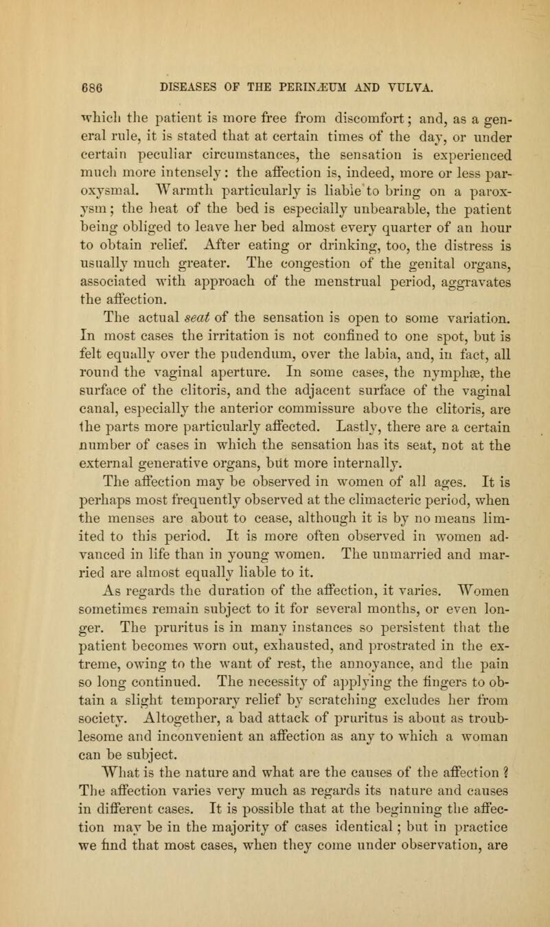 which the patient is more free from discomfort; and, as a gen- eral rule, it is stated that at certain times of the day, or under certain peculiar circumstances, the sensation is experienced much more intensely: the affection is, indeed, more or less par- oxysmal. Warmth particularly is liable to bring on a parox- ysm ; the heat of the bed is especially unbearable, the patient being obliged to leave her bed almost every quarter of an hour to obtain relief. After eating or drinking, too, the distress is usually much greater. The congestion of the genital organs, associated with approach of the menstrual period, aggravates the affection. The actual seat of the sensation is open to some variation. In most cases the irritation is not confined to one spot, but is felt equally over the pudendum, over the labia, and, in fact, all round the vaginal aperture. In some cases, the nymphse, the surface of the clitoris, and the adjacent surface of the vaginal canal, especially the anterior commissure above the clitoris, are the parts more particularly affected. Lastly, there are a certain number of cases in which the sensation has its seat, not at the external generative organs, but more internally. The affection may be observed in women of all ages. It is perhaps most frequently observed at the climacteric period, when the menses are about to cease, although it is by no means lim- ited to this period. It is more often observed in women ad- vanced in life than in young women. The unmarried and mar- ried are almost equally liable to it. As regards the duration of the affection, it varies. Women sometimes remain subject to it for several months, or even lon- ger. The pruritus is in many instances so persistent that the patient becomes worn out, exhausted, and prostrated in the ex- treme, owing to the want of rest, the annoyance, and the pain so long continued. The necessity of applying the fingers to ob- tain a slight temporary relief by scratching excludes her from society. Altogether, a bad attack of pruritus is about as troub- lesome and inconvenient an affection as any to which a woman can be subject. What is the nature and what are the causes of the affection ? The affection varies very much as regards its nature and causes in different cases. It is possible that at the beginning the affec- tion may be in the majority of cases identical; but in practice we find that most cases, when they come under observation, are