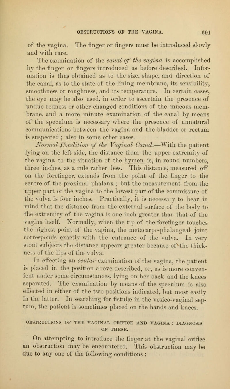 of the vagina. The finger or fingers must be introduced slowly and with care. The examination of the canal of the vagina is accomplished by the finger or fingers introduced as before described. Infor- mation is thus obtained as to the size, shape, and direction of the canal, as to the state of the lining membrane, its sensibility, smoothness or roughness, and its temperature. In certain cases, the eye may be also used, in order to ascertain the presence of undue redness or other changed conditions of the mucous mem- brane, and a more minute examination of the canal by means of the speculum is necessary where the presence of unnatural communications between the vagina and the bladder or rectum is suspected ; also in some other cases. Normal .Condition of the Vaginal Canal.—With the patient lying on the left side, the distance from the upper extremity of the vagina to the situation of the hymen is, in round numbers, three inches, as a rule rather less. This distance, measured off on the forefinger, extends from the point of the finger to the centre of the proximal phalanx ; but the measurement from the upper part of the vagina to the lowest part of the commissure of the vulva is four inches. Practically, it is neeessa:y to bear in mind that the distance from the external surface of the body to the extremity of the vagina is one inch greater than that of the vagina itself. Normally, when the tip of the forefinger touches the highest point of the vagina, the metacarpophalangeal joint corresponds exactly with the entrance of the vulva. In very stout subjects the distance appears greater because ofvthe thick- ness of the lips of the vulva. In effecting an ocular examination of the vagina, the patient is placed in the position above described, or, as is more conven- ient under some circumstances, lying on her back and the knees separated. The examination by means of the speculum is also effected in either of the two positions indicated, but most easily in the latter, In searching for fistulse in the vesico-vaginal sep- tum, the patient is sometimes placed on the hands and knees. OBSTRUCTIONS OF THE VAGINAL ORIFICE AND VAGINA I DIAGNOSIS OF THESE. On attempting to introduce the finger at the vaginal orifice an obstruction may be encountered. This obstruction may be due to any one of the following conditions :