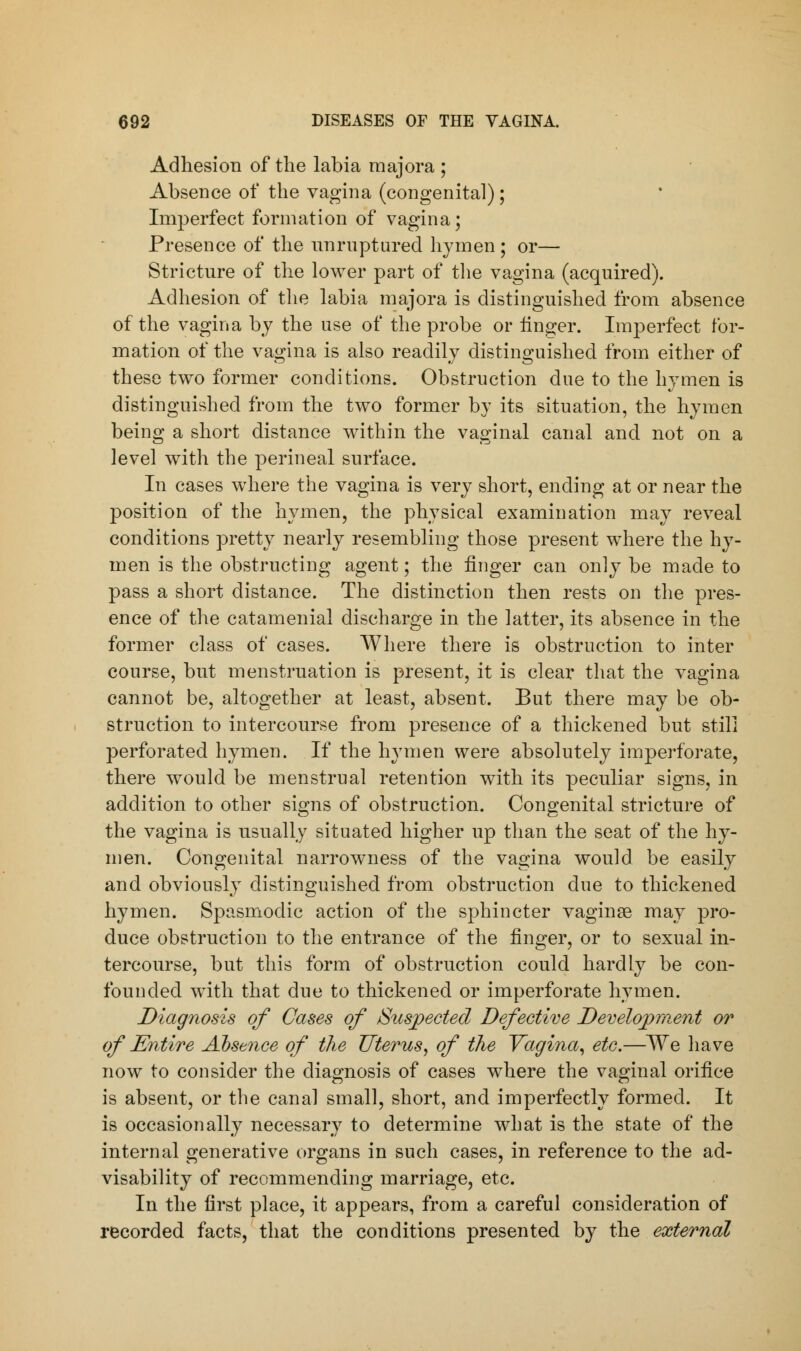 Adhesion of the labia majora ; Absence of the vagina (congenital); Imperfect formation of vagina; Presence of the unruptured hymen ; or— Stricture of the lower part of the vagina (acquired). Adhesion of the labia majora is distinguished from absence of the vagina by the use of the probe or linger. Imperfect for- mation of the vagina is also readily distinguished from either of these two former conditions. Obstruction due to the hymen is distinguished from the two former by its situation, the hymen being a short distance within the vaginal canal and not on a level with the perineal surface. In cases where the vagina is very short, ending at or near the position of the hymen, the physical examination may reveal conditions pretty nearly resembling those present where the hy- men is the obstructing agent; the linger can only be made to pass a short distance. The distinction then rests on the pres- ence of the catamenial discharge in the latter, its absence in the former class of cases. Where there is obstruction to inter course, but menstruation is present, it is clear that the vagina cannot be, altogether at least, absent. But there may be ob- struction to intercourse from presence of a thickened but still perforated hymen. If the hymen were absolutely imperforate, there would be menstrual retention with its peculiar signs, in addition to other signs of obstruction. Congenital stricture of the vagina is usually situated higher up than the seat of the hy- men. Congenital narrowness of the vagina would be easily and obviously distinguished from obstruction due to thickened hymen. Spasmodic action of the sphincter vaginge may pro- duce obstruction to the entrance of the finger, or to sexual in- tercourse, but this form of obstruction could hardly be con- founded with that due to thickened or imperforate hymen. Diagnosis of Cases of Suspected Defective Development or of Entire Absence of the Uterus, of the Vagina, etc.—We have now to consider the diagnosis of cases where the vaginal orifice is absent, or the canal small, short, and imperfectly formed. It is occasionally necessary to determine what is the state of the internal generative organs in such cases, in reference to the ad- visability of recommending marriage, etc. In the first place, it appears, from a careful consideration of recorded facts, that the conditions presented by the external