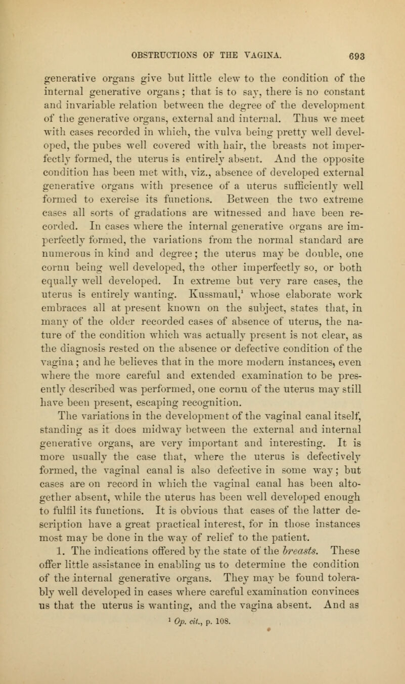 generative organs give but little clew to the condition of the internal generative organs; that is to say, there is no constant and invariable relation between the degree of the development of the generative organs, external and internal. Thus we meet with cases recorded in which, the vulva being pretty well devel- oped, the pubes well covered with hair, the breasts not imper- fectly formed, the uterus is entirely absent. And the opposite condition has been met with, viz., absence of developed external generative organs with presence of a uterus sufficiently well formed to exercise its functions. Between the two extreme cases all sorts of gradations are witnessed and have been re- corded. In cases where the internal generative organs are im- perfectly formed, the variations from the normal standard are numerous in kind and degree; the uterus maybe double, one cornu being well developed, the other imperfectly so, or both equally well developed. In extreme but very rare cases, the uterus is entirely wanting. Kussmaul,1 whose elaborate work embraces all at present known on the subject, states that, in many of the older recorded cases of absence of uterus, the na- ture of the condition which was actually present is not clear, as the diagnosis rested on the absence or defective condition of the vagina; and he believes that in the more modern instances) even where the more careful and extended examination to be pres- ently described was performed, one cornu of the uterus may still have been present, escaping recognition. The variations in the development of the vaginal canal itself, standing as it does midway between the external and internal generative organs, are very important and interesting. It is more usually the case that, where the uterus is defectively formed, the vaginal canal is also defective in some way ; but cases are on record in which the vaginal canal has been alto- gether absent, while the uterus has been well developed enough to fulfil its functions. It is obvious that cases of the latter de- scription have a great practical interest, for in those instances most may be done in the way of relief to the patient. 1. The indications offered by the state of the breasts. These offer little assistance in enabling us to determine the condition of the internal generative organs. They may be found tolera- bly well developed in cases where careful examination convinces us that the uterus is wanting, and the vagina absent. And as 1 Op. cil., p. 108.