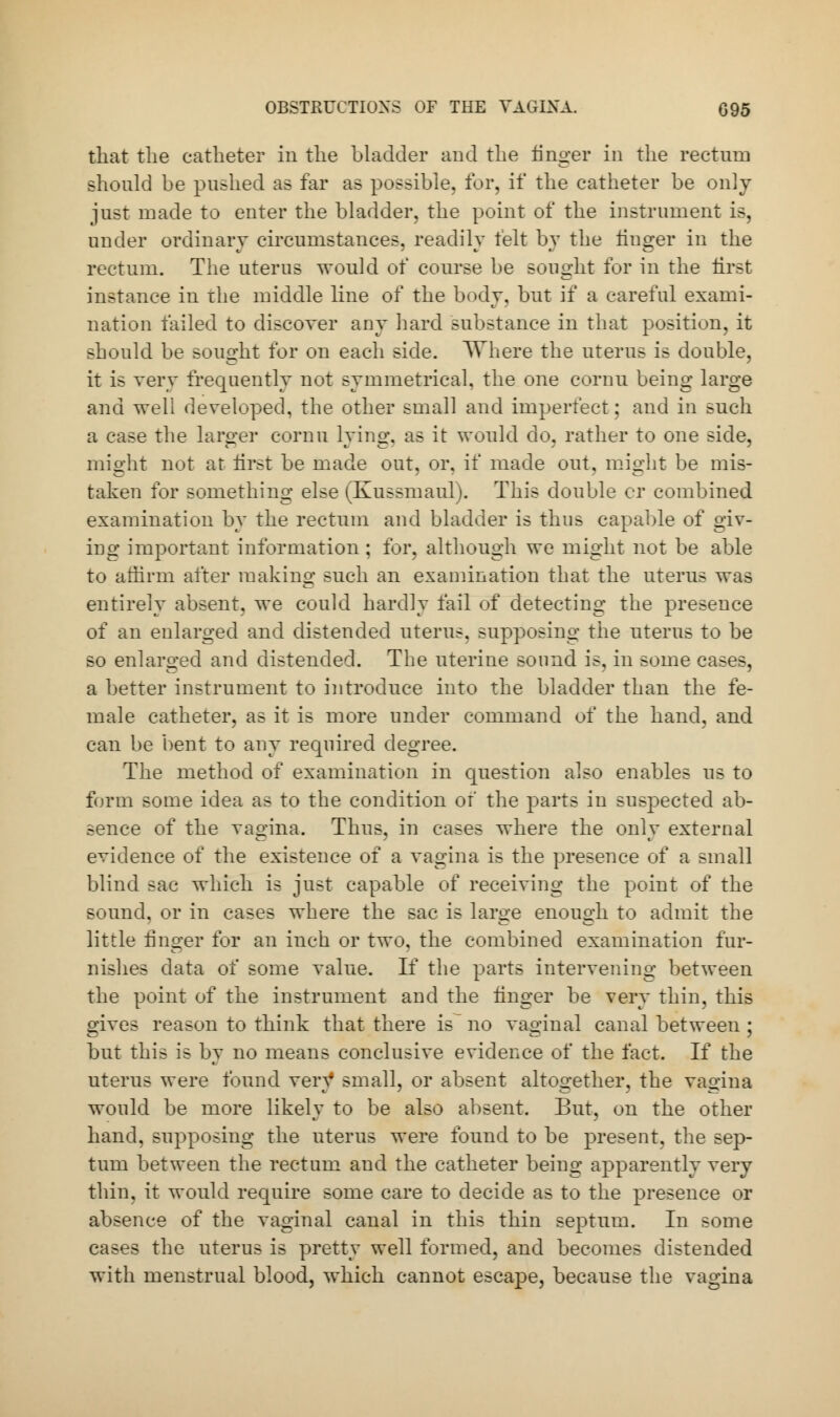 that the catheter in the bladder and the finger in the rectum should be pushed as far as possible, for, if the catheter be only just made to enter the bladder, the point of the instrument is, under ordinary circumstances, readily felt by the linger in the rectum. The uterus would of course be sought for in the first instance in the middle line of the body, but if a careful exami- nation failed to discover any hard substance in that position, it should be sought for on each side. Where the uterus is double, it is very frequently not symmetrical, the one cornu being large and well developed, the other small and imperfect; and in Bnch a case the larger cornu lying, as it would do, rather to one side, might not at first be made out, or, if made out, might be mis- taken for something else (Kussmaul). This double cr combined examination by the rectum and bladder is thus capable of giv- ing important information ; for, although we might not be able to affirm after making such an examination that the uterus was entirely absent, we could hardly fail of detecting the presence of an enlarged and distended uterus, supposing the uterus to be so enlarged and distended. The uterine sound is, in some cases, a better instrument to introduce into the bladder than the fe- male catheter, as it is more under command of the hand, and can be bent to any required degree. The method of examination in question also enables us to form some idea as to the condition of the parts in suspected ab- sence of the vagina. Thus, in cases where the only external evidence of the existence of a vagina is the presence of a small blind sac which is just capable of receiving the point of the sound, or in cases where the sac is large enough to admit the little finger for an inch or two. the combined examination fur- nishes data of some value. If the parts intervening between the point of the instrument and the finger be very thin, this gives reason to think that there is no vaginal canal between ; but this is by no means conclusive evidence of the fact. If the uterus were found vers* small, or absent altogether, the vagina would be more likely to be also absent. But, on the other hand, supposing the uterus were found to be present, the sep- tum between the rectum and the catheter being apparently very thin, it would require some care to decide as to the presence or absence of the vaginal canal in this thin septum. In some cases the uterus is pretty well formed, and becomes distended with menstrual blood, which cannot escape, because the vagina