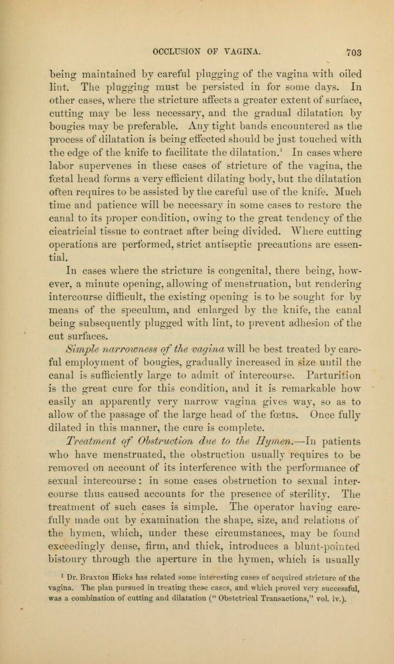 being maintained by careful plugging of the vagina with oiled lint. The plugging must be persisted in for some days. In other cases, where the stricture affects a greater extent of surface, cutting may be less necessary, and the gradual dilatation by bougies may be preferable. Any tight bands encountered as the process of dilatation is being effected should be just touched with the edge of the knife to facilitate the dilatation.1 In cases where labor supervenes in these cases of stricture of the vagina, the foetal head forms a very efficient dilating body, but the dilatation often requires to be assisted by the careful use of the knife. Much time and patience will be necessary in some cases to restore the canal to its proper condition, owing to the great tendency of the cicatricial tissue to contract after beino; divided. Where cutting operations are performed, strict antiseptic precautions are essen- tial. In cases where the stricture is congenital, there being, how- ever, a minute opening, allowing of menstruation, but rendering intercourse difficult, the existing opening is to be sought for by means of the speculum, and enlarged by the knife, the canal being subsequently plugged with lint, to prevent adhesion of the cut surfaces. Simple narrowness of the vagina will be best treated by care- ful employment of bougies, gradually increased in size until the canal is sufficiently large to admit of intercourse. Parturition is the great cure for this condition, and it is remarkable how easily an apparently very narrow vagina gives way, so as to allow of the passage of the large head of the foetus. Once fully dilated in this manner, the cure is complete. Treatment of Obstruction due to the Hymen.—In patients who have menstruated, the obstruction usually requires to be removed on account of its interference with the performance of sexual intercourse : in some cases obstruction to sexual inter- course thus caused accounts for the presence of sterility. The treatment of such cases is simple. The operator having care- fully made out by examination the shape, size, and relations of the hymen, which, under these circumstances, may be found exceedingly dense, firm, and thick, introduces a blunt-pointed bistoury through the aperture in the hymen, which is usually 1 Dr. Braxton Hicks has related some interesting cases of acquired stricture of the vagina. The plan pursued in treating these cases, and which proved very successful, was a combination of cutting and dilatation ( Obstetrical Transactions, vol. iv.).