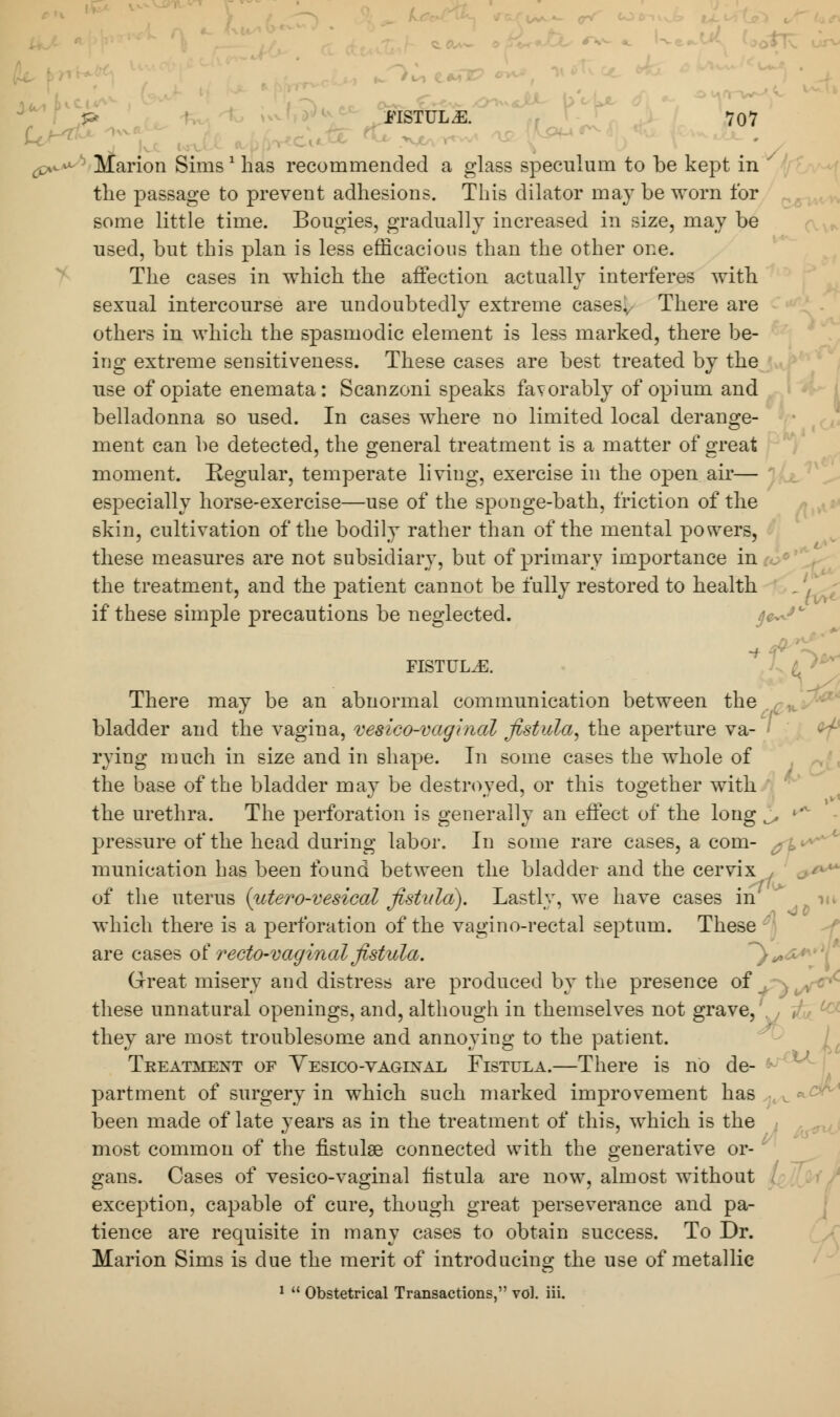 (py*-b Marion Sims ' has recommended a glass speculum to be kept in ' the passage to prevent adhesions. This dilator may be worn for some little time. Bougies, gradually increased in size, may be used, but this plan is less efficacious than the other one. The cases in which the affection actually interferes with sexual intercourse are undoubtedly extreme casesv There are others in which the spasmodic element is less marked, there be- ing extreme sensitiveness. These cases are best treated by the use of opiate enemata: Scanzoni speaks favorably of opium and belladonna so used. In cases where no limited local derange- ment can be detected, the general treatment is a matter of great moment. Regular, temperate living, exercise in the open air— especially horse-exercise—use of the sponge-bath, friction of the skin, cultivation of the bodily rather than of the mental powers, these measures are not subsidiary, but of primary importance in the treatment, and the patient cannot be fully restored to health if these simple precautions be neglected. j/^c FISTULA. There may be an abnormal communication between the bladder and the vagina, vesico-vaginal fistula, the aperture va- < rying much in size and in shape. In some cases the whole of the base of the bladder may be destroyed, or this together with the urethra. The perforation is generally an effect of the long j, i'v pressure of the head during labor. In some rare cases, a com- munication has been found between the bladder and the cervix of the uterus (utero-vesical fistula). Lastly, we have cases in which there is a perforation of the vagino-rectal septum. These are cases of recto-vaginal fistula. ~}^ Great misery and distress are produced by the presence of , ■ i/^c these unnatural openings, and, although in themselves not grave, they are most troublesome and annoying to the patient. Treatment of Yesico-vaginal Fistula.—There is no de- partment of surgery in which such marked improvement has been made of late years as in the treatment of this, which is the most common of the fistulse connected with the generative or- gans. Cases of vesico-vaginal fistula are now, almost without exception, capable of cure, though great perseverance and pa- tience are requisite in many cases to obtain success. To Dr. Marion Sims is due the merit of introducing the use of metallic 1  Obstetrical Transactions, vol. iii.