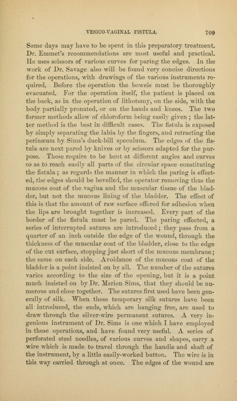 Some days may have to be spent in this preparatory treatment. Dr. Emmet's recommendations are most useful and practical. He uses scissors of various curves for paring the edges. In the work of Dr. Savage also will be found very concise directions For the operations, with drawings of the various instruments re- quired. Before the operation the bowels must be thoroughly evacuated. For the operation itself, the patient is placed on the back, as in the operation of lithotomy, on the side, with the body partially pronated, or on the hands and knees. The two former methods allow of chloroform being easily given ; the lat- ter method is the best in difficult cases. The fistula is exposed by simply separating the labia by the lingers, and retracting the perinaeum by Sims's duck-bill speculum. The edges of the fis- tula are next pared by knives or by scissors adapted for the pur- pose. These require to be bent at different angles and curves <:0 as to reach easily all parts of the circular space constituting the fistula ; as regards the manner in which the paring is effect- ed, the edges should be bevelled, the operator removing thus the mucous coat of the vagina and the muscular tissue of the blad- der, but not the mucous lining of the bladder. The effect of this is that the amount of raw surface offered for adhe&ion when the lips are brought together is increased. Every part of the border of the fistula must be pared. The paring effected, a series of interrupted sutures are introduced ; they pass from a quarter of an inch outside the edge of the wound, through the thickness of the muscular coat of the bladder, close to the edge of the cut surface, stopping just short of the mucous membrane; the same on each side. Avoidance of the mucous coat of the bladder is a point insisted on by all. The number of the sutures varies according to the size of the opening, but it is a point much insisted on by Dr. Marion Sims, that they should be nu- merous and close together. The sutures first used have been gen- erally of silk. When these temporary silk sutures have been all introduced, the ends, which are hanging free, are used to draw through the silver-wire permanent sutures. A very in- genious instrument of Dr. Sims is one which I have employed in these operations, and have found very useful. A series of perforated steel needles, of various curves and shapes, carry a wire which is made to travel through the handle and shaft of the instrument, by a little easily-worked button. The wire is in this wav carried through at once. The edges of the wound are