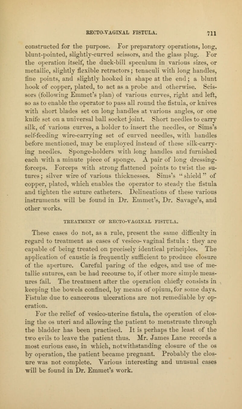 constructed for the purpose. For preparatory operations, long, blunt-pointed, slightly-curved scissors, and the glass plug. Tor the operation itself, the duck-bill speculum in various sizes, or metallic, slightly flexible retractors: tenaculi with long handles, fine points, and slightly hooked in shape at the end; a blunt hook of copper, plated, to act as a probe and otherwise. Scis- sors (following Emmet's plan) of various curves, right and left, so as to enable the operator to pass all round the fistula, or knives with short blades set on long handles at various angles, or one knife set on a universal ball socket joint. Short needles to carry silk, of various curves, a holder to insert the needles, or Sims's sell-feeding wire-carrying set of curved needles, with handles before mentioned, may be employed instead of these silk-carry- ing needles. Sponge-holders with long handles and furnished each with a minute piece of sponge. A pair of long dressing- forceps. Forceps with strong flattened points to twist the su- tures ; silver wire of various thicknesses. Sims's  shield  of copper, plated, which enables the operator to steady the fistula and tighten the suture catheters. Delineations of these various instruments will be found in Dr. Emmet's, Dr. Savage's, and other works. TEEATALEXT OF EECTO-VAGIXAE FISTULA. These cases do not, as a rule, present the same difficulty in regard to treatment as cases of vesico-vaginal fistula : they are capable of being treated on precisely identical principles. The application of caustic is frequently sufficient to produce closure of the aperture. Careful paring of the edges, and use of me- tallic sutures, can be had recourse to, if other more simple meas- ures fail. The treatment after the operation chiefly consists in keeping the bowels confined, by means of opium, for some days. Fistula? due to cancerous ulcerations are not remediable by op- eration. For the relief of vesico-uterine fistula, the operation of clos- ing the os uteri and allowing the patient to menstruate through the bladder has been practised. It is perhaps the least of the two evils to leave the patient thus. Mr. James Lane records a most curious case, in which, notwithstanding closure of the os by operation, the patient became pregnant. Probably the clos- ure was not complete. Various interesting and unusual cases will be found in Dr. Emmet's work.