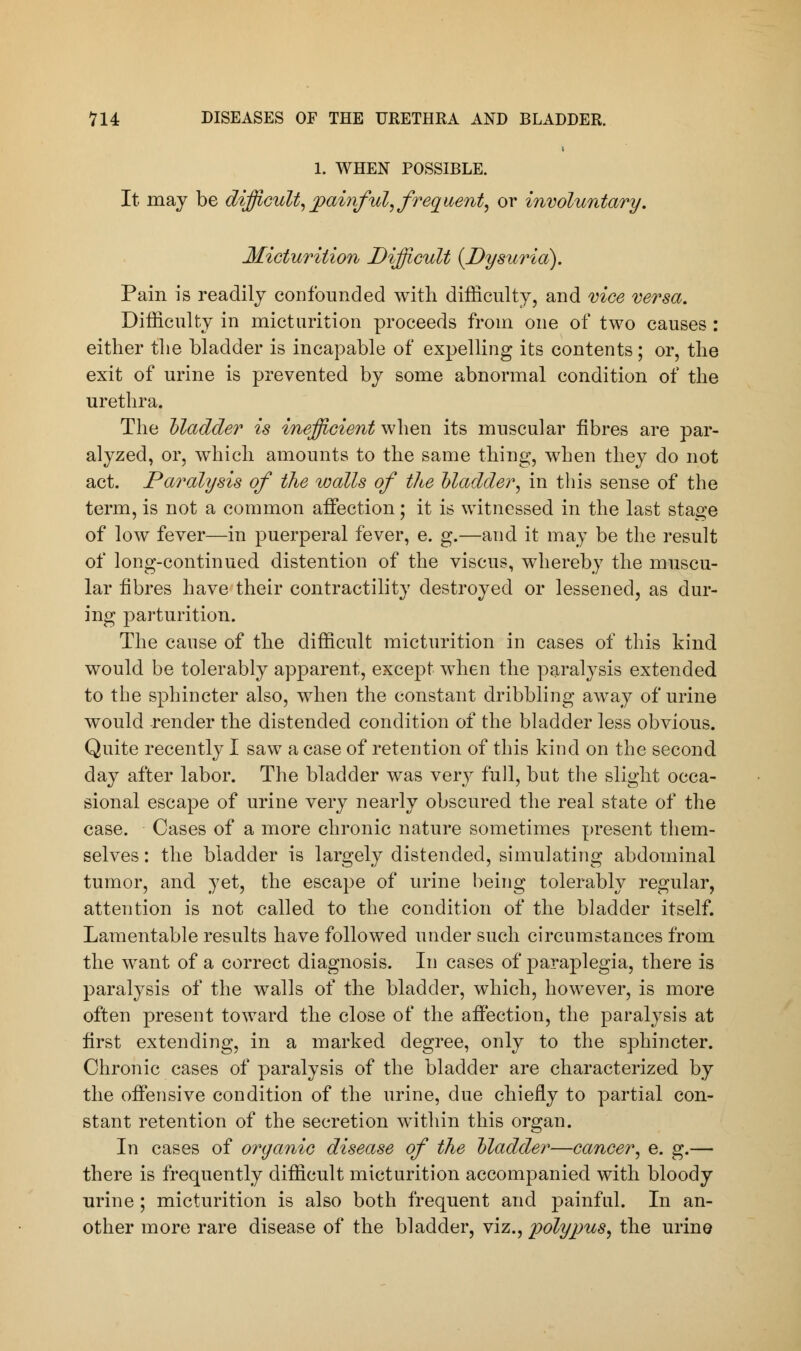 1. WHEN POSSIBLE. It may be difficult,painful, frequent, or involuntary. Micturition Difficult (Dysuria). Pain is readily confounded with difficulty, and vice versa. Difficulty in micturition proceeds from one of two causes: either the bladder is incapable of expelling its contents; or, the exit of urine is prevented by some abnormal condition of the urethra. The Madder is inefficient when its muscular fibres are par- alyzed, or, which amounts to the same thing, when they do not act. Paralysis of the walls of the Madder, in this sense of the term, is not a common affection; it is witnessed in the last stage of low fever—in puerperal fever, e. g.—and it may be the result of long-continued distention of the viscus, whereby the muscu- lar fibres have their contractility destroyed or lessened, as dur- ing parturition. The cause of the difficult micturition in cases of this kind would be tolerably apparent, except when the paralysis extended to the sphincter also, when the constant dribbling away of urine would -render the distended condition of the bladder less obvious. Quite recently I saw a case of retention of this kind on the second day after labor. The bladder was very full, but the slight occa- sional escape of urine very nearly obscured the real state of the case. Cases of a more chronic nature sometimes present them- selves : the bladder is largely distended, simulating abdominal tumor, and yet, the escape of urine being tolerably regular, attention is not called to the condition of the bladder itself. Lamentable results have followed under such circumstances from the want of a correct diagnosis. In cases of paraplegia, there is paralysis of the walls of the bladder, which, however, is more often present toward the close of the affection, the paralysis at first extending, in a marked degree, only to the sphincter. Chronic cases of paralysis of the bladder are characterized by the offensive condition of the urine, due chiefly to partial con- stant retention of the secretion within this organ. In cases of organic disease of the Madder—cancer, e. g.— there is frequently difficult micturition accompanied with bloody urine ; micturition is also both frequent and painful. In an- other more rare disease of the bladder, viz., polypus, the urine