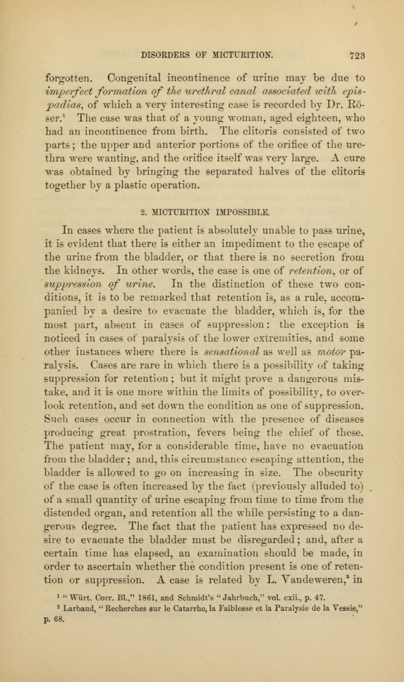 forgotten. Congenital incontinence of mine may be due to imperfect formation of the urethral canal associated with epis- padias, of which a very interesting case is recorded by Dr. Eo- ser.1 The case was that of a young woman, aged eighteen, who had an incontinence from birth. The clitoris consisted of two parts; the upper and anterior portions of the orifice of the ure- thra were wanting, and the orifice itself was very large. A cure was obtained by bringing the separated halves of the clitoris together by a plastic operation. 2. MICTURITION IMPOSSIBLE. In cases where the patient is absolutely unable to pass urine, it is evident that there is either an impediment to the escape of the urine from the bladder, or that there is no secretion from the kidneys. In other words, the case is one of retention, or of suppression of urine. In the distinction of these two con- ditions, it is to be remarked that retention is, as a rule, accom- panied by a desire to evacuate the bladder, which is, for the most part, absent in cases of suppression: the exception is noticed in cases of paralysis of the lower extremities, and some other instances where there is sensational as well as motor pa- ralysis. Cases are rare in which there is a possibility of taking suppression for retention; but it might prove a dangerous mis- take, and it is one more within the limits of possibility, to over- look retention, and set down the condition as one of suppression. Such cases occur in connection with the presence of diseases producing great prostration, fevers being the chief of these. The patient may, for a considerable time, have no evacuation from the bladder; and, this circumstance escaping attention, the bladder is allowed to go on increasing in size. The obscurity of the case is often increased by the fact (previously alluded to) of a small quantity of urine escaping from time to time from the distended organ, and retention all the while persisting to a dan- gerous degree. The fact that the patient has expressed no de- sire to evacuate the bladder must be disregarded; and, after a certain time has elapsed, an examination should be made, in order to ascertain whether the condition present is one of reten- tion or suppression. A case is related by L. Vandeweren,3 in 1  Wiirt. Corr. Bl., 1861, and Schmidt's Jahrbuch, vol. cxii., p. 47. 2 Larbaud, ''Recherches sur le Catarrhe, la Faiblesse et la Paralysie de la Vessie. p, 68.