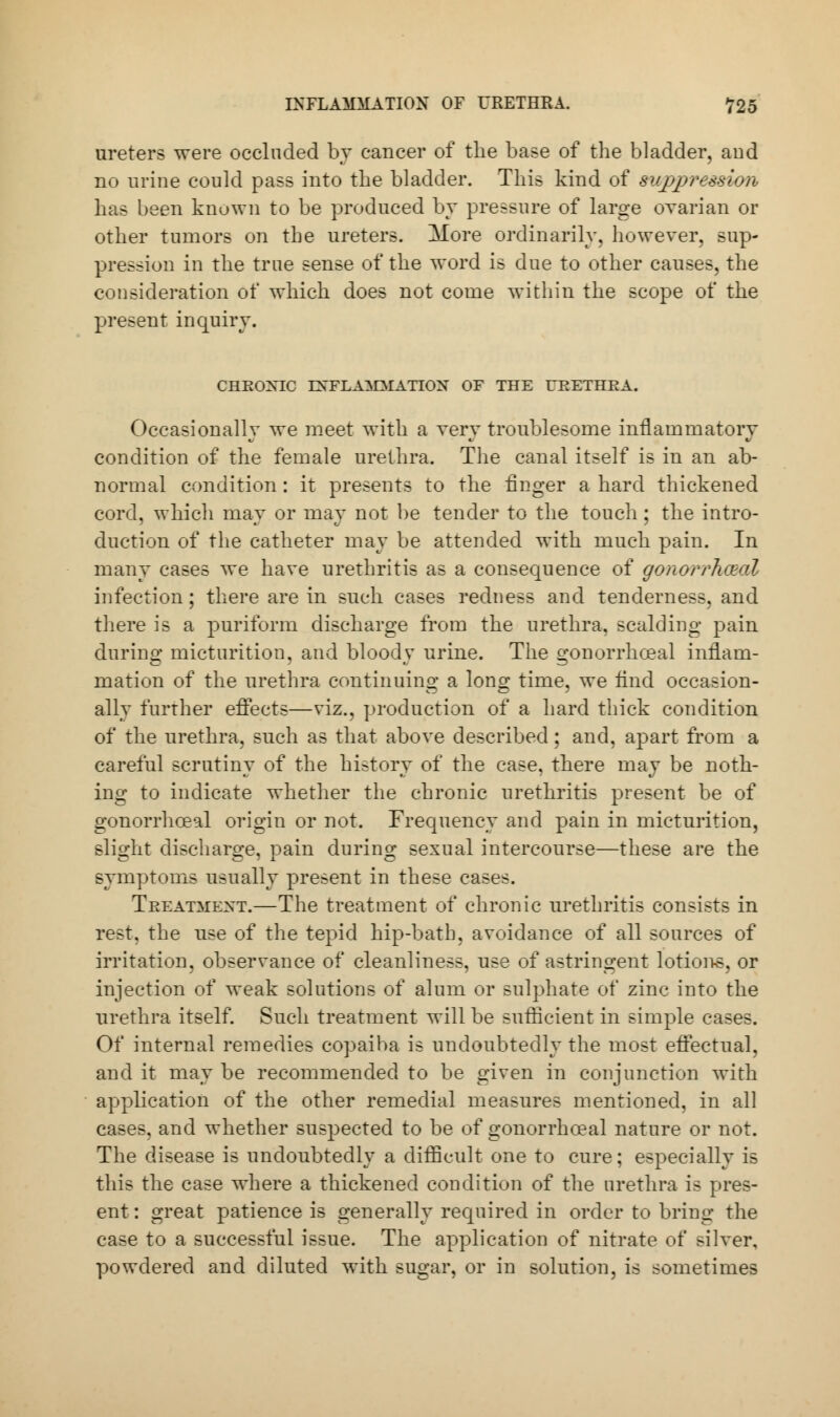 ureters were occluded by cancer of the base of the bladder, aud no urine could pass into the bladder. This kind of suppression has been known to be produced by pressure of large ovarian or other tumors on the ureters. More ordinarily, however, sup- pression in the true sense of the word is due to other causes, the consideration of which does not come within the scope of the present inquiry. CHEOXIC ENFLAlOfATION OF THE UEETHEA. Occasionally we meet with a very troublesome inflammatory condition of the female urethra. The canal itself is in an ab- normal condition: it presents to the finger a hard thickened cord, which may or may not be tender to the touch; the intro- duction of the catheter may be attended with much pain. In many cases we have urethritis as a consequence of gonorrheal infection; there are in such cases redness and tenderness, and there is a puriform discharge from the urethra, scalding pain during micturition, and bloody urine. The gonorrhoea! inflam- mation of the urethra continuing a long time, we find occasion- ally further effects—viz., production of a hard thick condition of the urethra, such as that above described; and, apart from a careful scrutiny of the history of the case, there may be noth- ing to indicate whether the chronic urethritis present be of gonorrhceal origin or not. Frequency and pain in micturition, slight discharge, pain during sexual intercourse—these are the symptoms usually present in these cases. Treatment.—The treatment of chronic urethritis consists in rest, the use of the tepid hip-bath, avoidance of all sources of irritation, observance of cleanliness, use of astringent lotions, or injection of weak solutions of alum or sulphate of zinc into the urethra itself. Such treatment will be sufficient in simple cases. Of internal remedies copaiba is undoubtedly the most effectual, and it may be recommended to be given in conjunction with application of the other remedial measures mentioned, in all cases, and whether suspected to be of gonorrhceal nature or not. The disease is undoubtedly a difficult one to cure; especially is this the case where a thickened condition of the urethra is pres- ent : great patience is generally required in order to bring the case to a successful issue. The application of nitrate of silver, powdered and diluted with sugar, or in solution, is sometimes