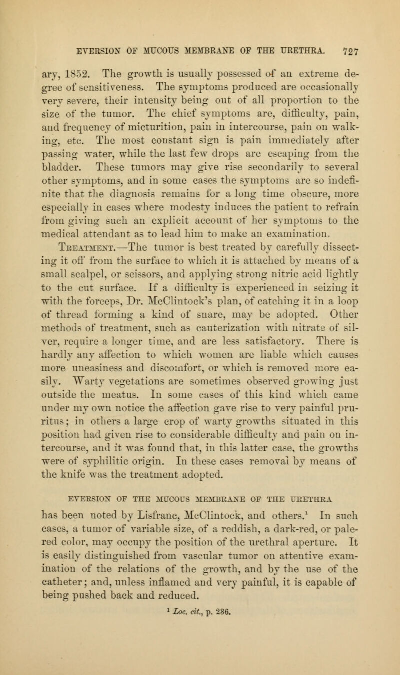 EVERSIOX OF MUCOUS MEMBRANE OF THE URETHRA. T27 ary, 1S52. The growth is usually possessed of an extreme de- gree of sensitiveness. The symptoms produced are occasionally very severe, their intensity being out of all proportion to the size of the tumor. The chief symptoms are. difficulty, pain, and frequency of micturition, pain in intercourse, pain on walk- ing, etc. The most constant sign is pain immediately after passing water, while the last few drops are escaping from the bladder. These tumors may give rise secondarily to several other symptoms, and in some cases the symptoms are so indefi- nite that the diagnosis remains for a lung time obscure, more especially in cases where modesty induces the patient to refrain from giving such an explicit account of her symptoms to the medical attendant as to lead him to make an examination. Treatment.—The tumor is best treated by carefully dissect- ing it off from the surface to which it is attached by means of a small scalpel, or scissors, and applying strong nitric acid lightly to the cut surface. If a difficulty is experienced in seizing it with the forceps. Dr. McClintock's plan, of catching it in a loop of thread forming a kind of snare, may be adopted. Other methods of treatment, such as cauterization with nitrate of sil- ver, require a longer time, and are less satisfactory. There is hardly any affection to which women are liable which causes more uneasiness and discomfort, or which is removed more ea- silv. Warty vegetations are sometimes observed growing just outside the meatus. In some cases of this kind which came under my own notice the affection gave rise to very painful pru- ritus : in others a large crop of warty growths situated in this position had given rise to considerable difficulty and pain on in- tercourse, and it was found that, in this latter case, the growths were of syphilitic origin. In these cases removal by means of the knife was the treatment adopted. EVERSIOX OF THE MUCOUS MEMBRANE OF THE URETHRA has been noted by Lisfranc, McClintock, and others.1 In such cases, a tumor of variable size, of a reddish, a dark-red, or pale- red color, may occupy the position of the urethral aperture. It is easily distinguished from vascular tumor on attentive exam- ination of the relations of the growth, and by the use of the catheter; and, unless inflamed and very painful, it is capable of being pushed back and reduced.