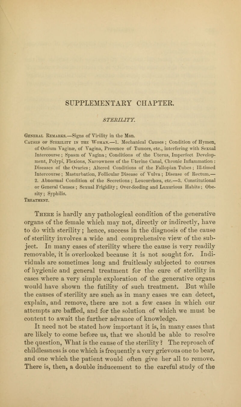 SUPPLEMENTARY CHAPTER. STERILITY. General Remarks.—Signs of Virility in the Man. Causes of Sterility in the Woman.—1. Mechanical Causes ; Condition of Hymen, of Ostium Vagina?, of Vagina, Presence of Tumors, etc., interfering with Sexual Intercourse ; Spasm of Vagina; Conditions of the Uterus, Imperfect Develop- ment, Polypi, Flexions, Xarrowness of the Uterine Canal, Chronic Inflammation : Diseases of the Ovaries; Altered Conditions of the Fallopian Tubes ; Ill-timed Intercourse : Masturbation, Follicular Disease of Vulva ; Disease of Rectum.— 2. Abnormal Condition of the Secretions ; Leucorrhcea, etc.—3. Constitutional or General Causes ; Sexual Frigidity ; Over-feeding and Luxurious Habits; Obe- sity ; Syphilis. Treatment. There is hardly any pathological condition of the generative organs of the female which may not, directly or indirectly, have to do with sterility; hence, success in the diagnosis of the cause of sterility involves a wide and comprehensive view of the sub- ject. In many cases of sterility where the cause is very readily removable, it is overlooked because it is not Bought for. Indi- viduals are sometimes long and fruitlessly subjected to courses of hygienic and general treatment for the cure of sterility in cases where a very simple exploration of the generative organs would have shown the futility of such treatment. But while the causes of sterility are such as in many cases we can detect, explain, and remove, there are not a few cases in which our attempts are baffled, and for the solution of which we must be content to await the further advance of knowledge. It need not be stated how important it is, in many cases that are likely to come before us, that we should be able to resolve the question, What is the cause of the sterility ? The reproach of childlessness is one which is frequently a very grievous one to bear, and one which the patient would often give her all to remove. There is, then, a double inducement to the careful study of the